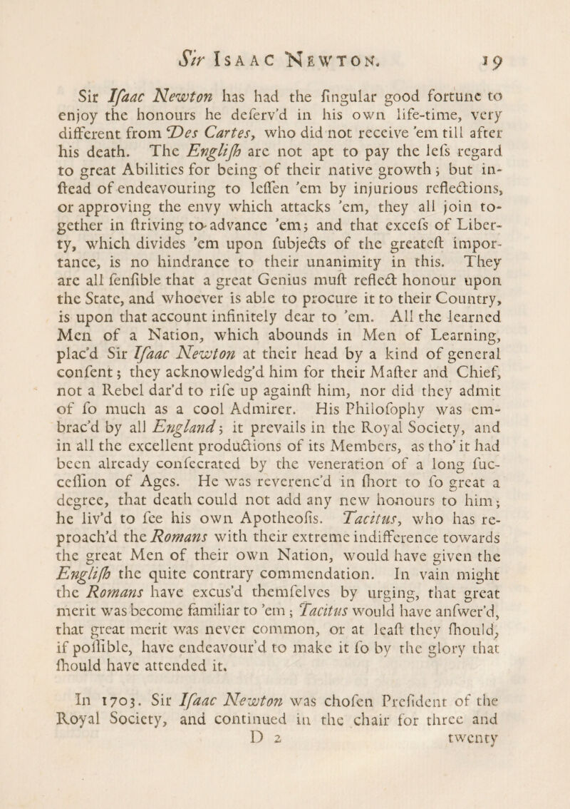 Sir Ifaac Newton has had the ftngular good fortune to enjoy the honours he deferv’d in his own life-time, very different from Des Cartes, who did not receive 'em till after his death. The Englijh are not apt to pay the lefs regard to great Abilities for being of their native growth ; but in- dead of endeavouring to leffen 'em by injurious reflections, or approving the envy which attacks 'em, they all join to¬ gether in driving to- advance 'em 5 and that excefs of Liber¬ ty, which divides 'em upon fubjeds of the greatefl impor¬ tance, is no hindrance to their unanimity in this. They are all fenfible that a great Genius muft reflect honour upon the State, and whoever is able to procure it to their Country, is upon that account infinitely dear to 'em. All the learned Men of a Nation, which abounds in Men of Learning, plac'd Sir Ifaac Newton at their head by a kind of general confient; they acknowledg'd him for their Mailer and Chief, not a Rebel dard to rife up againft him, nor did they admit of fio much as a cool Admirer. His Phiiofophy was em- brac'd by all England ; it prevails in the Royal Society, and in all the excellent productions of its Members, as tho’ it had been already confiecrated by the veneration of a long fuc~ cefiion of Ages. He was reverenc'd in ihort to fio great a degree, that death could not add any new honours to him; he liv’d to fee his own Apotheofis. Tacitus, who has re¬ proach’d the Romans with their extreme indifference towards the great Men of their own Nation, would have given the Englifh the quite contrary commendation. In vain might the Romans have excus’d themfelves by urging, that great merit was become familiar to ’em ; Tacitus would have anfwer’d, that great merit was never common, or at lead they fhotild, if poilible, have endeavour'd to make it fio by the glory that fhould have attended it. In 1703. Sir Ifaac Newton was chofen Prefident of the Royal Society, and continued in the chair for three and