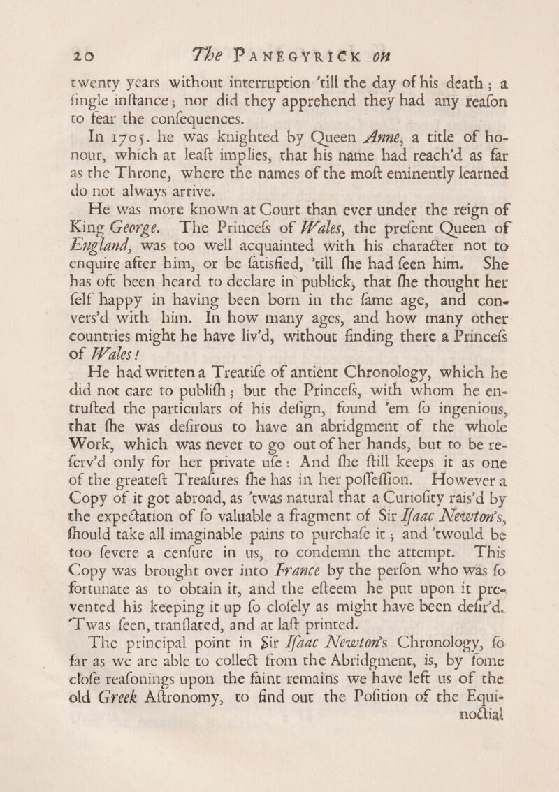 twenty years without interruption till the day of his death ; a fingle inftance ; nor did they apprehend they had any reafon to fear the confequences. In 1705. he was knighted by Queen Anne\ a title of ho¬ nour, which at lead implies, that his name had reach'd as far as the Throne, where the names of the moft eminently learned do not always arrive* He was more known at Court than ever under the reign of King George. The Princefs of Wales, the preient Queen of England, was too well acquainted with his character not to enquire after him, or be fatisfied, kill Hie had feen him* She has oft been heard to declare in publick, that (he thought her felf happy in having been born in the lame age, and con« vers'd with him. In how many ages, and how many other countries might he have liv'd, without finding there a Princefs of Wales ! He had written a Treatife of antient Chronology, which he did not care to publifh ; but the Princefs, with whom he en» crofted the particulars of his defign, found 'em fo ingenious, that (he was defirous to have an abridgment of the whole Work, which was never to go out of her hands, but to be re- fervkl only for her private life : And fhe ftill keeps it as one of the greateft Treasures fhe has in her pofleffion. However a Copy of it got abroad, as kwas natural that a Curiofity rais'd by the expcdation of fo valuable a fragment of Sir Ifaac Newton's, fhould take all imaginable pains to purchafe it ; and k would be too fevere a cenfure in us, to condemn the attempt. This Copy was brought over into France by the perfon who was fo fortunate as to obtain it, and the efteem he put upon it pre¬ vented his keeping it up fo clofely as might have been defirkL 'Twas feen, tranflated, and at laft printed. The principal point in $k Ifaac Newt oris Chronology, fo far as we are able to colled from the Abridgment, is, by fome clofe reafonings upon the feint remains we have left us of the old Greek Aftronomy, to find out the Pofition of the Equi- nodial