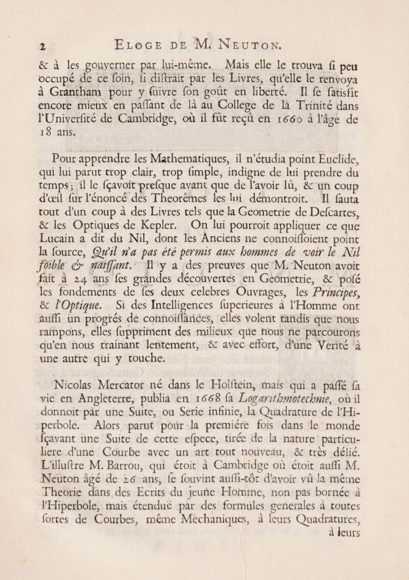6c. à les gouverner par lui-même. Mais elle le trouva fi peu Occupé de ce foin, fi diftrait par les Livres, qu’elle le renvoya à Grantham pour y fuivre fon gout en liberté. Il fe fatisfîc encore mieux en paffant de là au College de la Trinité dans rUniverfité de Cambridge, ou il fût reçu en i66o à Page de 18 ans. Pour apprendre les Mathématiques, il n’étudia point Euclidc, qui lui parut trop clair, trop (impie, indigne de lui prendre du temps; il le fçavoit prefque avant que de l’avoir lu, 6c un coup d’œil fur l’énoncé des Théorèmes les lui démontroit. Il fauta tout d’un coup à des Livres tels que la Geometrie de Defcartes, 6c les Optiques de Kepler. On lui pourrait appliquer ce que Lucain a dit du Nil, dont les Anciens ne connoifloient point la fource, Qu'il ri a pas été permis aux hommes de voir le Nil foible ér naiffant. Il y a des preuves que M, Neuton avoir fait à 24 ans fes grandes découvertes en Geometrie, 6c pofé les fondements de fes deux célébrés Ouvrages, les Principes9 6c ïOptique. Si des Intelligences fuperieures à l’Homme ont auffi un progrès de connoifiànces, elles volent tandis que nous rampons, elles fuppriment des milieux que nous ne parcourons qu’en nous trainant lentement, 6c avec effort, d’une Vérité à une autre qui y touche. Nicolas Mercator né dans le Hoîftein, mais qui a paffé fa vie en Angleterre, publia en 1668 fa Loganthmotechniey où il donnoit par une Suite, ou Sérié infinie, la Quadrature de PHi- perbole. Alors parut pour la première fois dans le monde fçavant une Suite de cette efpece, tirée de la nature particu¬ lière d’une Courbe avec un art tout nouveau, 6c très délié. L’illuftre M. Barrou, qui étoit à Cambridge où étoit aufli M. Neuton âgé de 16 ans, fe fouvint aufii-tôt d’avoir vu la même Théorie dans des Ecrits du jeune Homme, non pas bornée à PHiperbole, mais étendue par des formules generales à toutes fortes de Courbes, même Mechuniques, à leurs Quadratures, à leurs