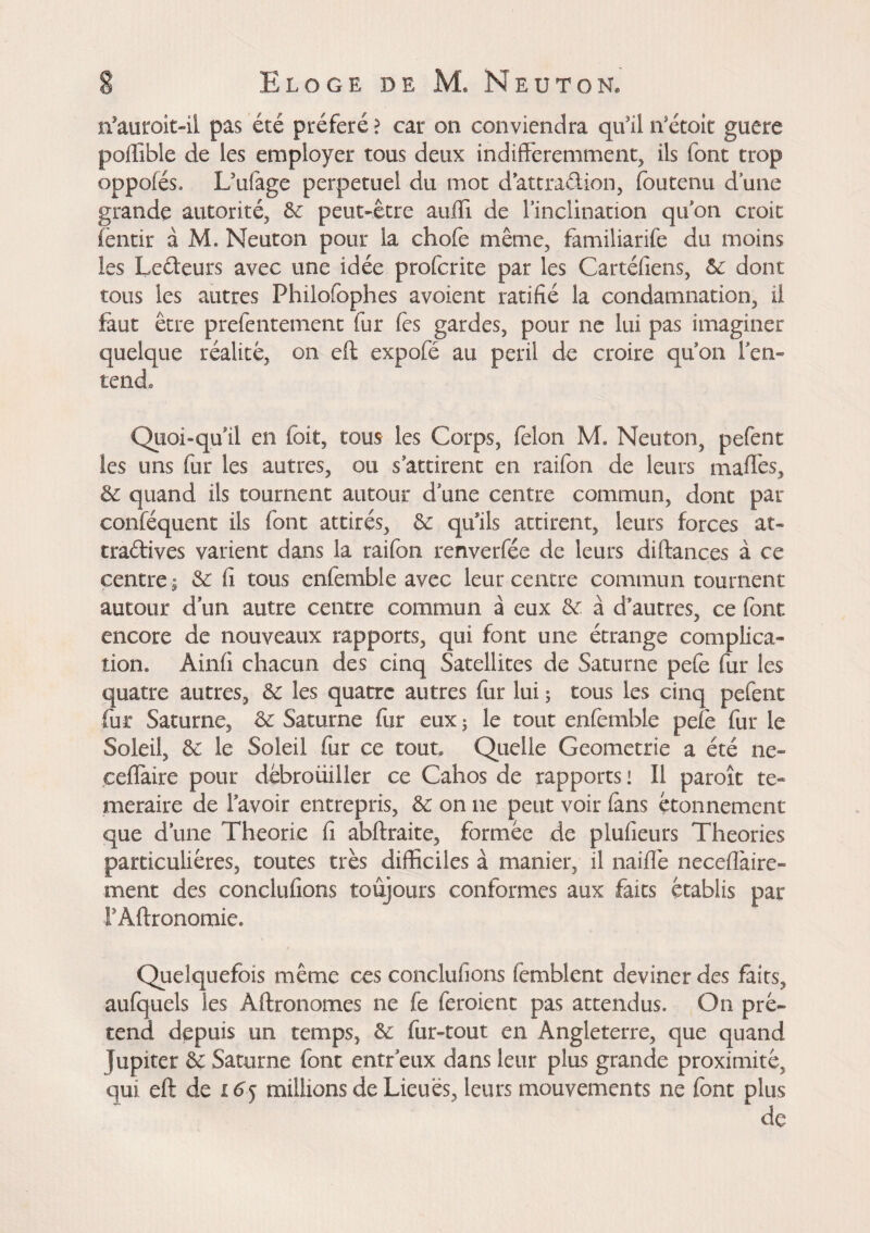 n’auroit-ii pas été préféré ? car on conviendra qu’il if était guere poftîble de les employer tous deux indifféremment, ils font trop oppofés. L’ufege perpétuel du mot d’attraction, foutenu dune grande autorité, 6c peut-être aufti de l’inclination qu’on croit fentir à M. Neuton pour la chofe même, familiarife du moins les Leéteurs avec une idée proferite par les Cartéfiens, 6c dont tous les autres Philofophes avoient ratifié la condamnation, il faut être prefentement fur fes gardes, pour ne lui pas imaginer quelque réalité, on eft expofé au peril de croire quon l'en¬ tend. Quoi-qu’il en (bit, tous les Corps, felon M. Neuton, pefent les uns fur les autres, ou s’attirent en raifon de leurs maffes, 6c quand ils tournent autour d une centre commun, dont par conféquent ils font attirés, 6c quils attirent, leurs forces at- tra&ives varient dans la raifon renverfée de leurs diftances à ce centre ; 6c fi tous enfemble avec leur centre commun tournent autour d un autre centre commun à eux 6c. à d’autres, ce font encore de nouveaux rapports, qui font une étrange complica¬ tion, Àinfi chacun des cinq Satellites de Saturne pefe fur les quatre autres, 6c les quatre autres fur lui ; tous les cinq pefent fur Saturne, 6c Saturne fur eux ; le tout enfemble pefe fur le Soleil, 6c le Soleil fur ce tout. Quelle Geometric a été ne- ceffaire pour dêbroüüler ce Cahos de rapports! Il paroît té¬ méraire de favoir entrepris, 6c on ne peut voir fens étonnement que d’une Théorie fi abftraite, formée de plufieurs Theories particulières, toutes très difficiles à manier, il naiflè neceflàire- ment des conclufions toujours conformes aux faits établis par FAftronomie. Quelquefois même ces conclufions femblent deviner des faits, aufquels les Aftronomes ne fe feroient pas attendus. On pré¬ tend depuis un temps, 6c fur-tout en Angleterre, que quand Jupiter 6c. Saturne font entr eux dans leur plus grande proximité, qui eft de £6j millions de Lieues, leurs mouvements ne font plus de