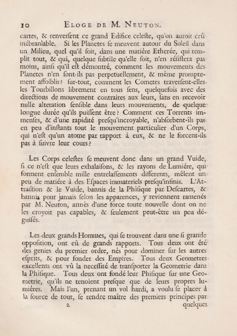 cartes, Se renverfent ce grand Edifice celefte, qu'on auroit crû inébranlable. Si les Planètes fè meuvent autour du Soleil dans un Milieu, quel qu'il foit, dans une matière Ether ce, qui rem¬ plit tout, 3c qui, quelque fubtile qu'elle foit, rien réfiftera pas moins, ainfi qu'il eft démontré, comment les mouvements des Planètes rien font-ils pas perpétuellement, 3c même prompte* ment aftoiblis? fur-tout, comment les Cometes traverfent-elies les Tourbillons librement en tous fens, quelquefois avec des direétions de mouvement contraires aux leurs, fans en recevoir nulle alteration fenfible dans leurs mouvements, de quelque longue durée qriils puifiênt être ? Comment ces Torrents im- rnenfes, 3c d'une rapidité prefqu’incroyable, riabfbrbent-ils pas en peu d’inftants tout le mouvement particulier d'un Corps,, qui rieft quun atome par rapport à. eux, 3c ne le forcent-ils pas à fuivre leur cours l Les Corps celeries fe meuvent donc dans- mi grand Yuide, fi ce rieft que leurs exhalaifons, 3c les rayons de Lumière, qui' forment enfemble mille entrelaffements differents, mêlent un peu de matière à des Efpaces immateriels prefqu Infinis. L’At¬ traction 3c le Vuide, bannis de la Phifique par Defcartes, 3c bannis pour jamais felon les apparences, y reviennent ramenés par M. Neuton, armés d’une force toute nouvelle dont on ne les croyoit pas capables, 3c feulement peut-être un peu dé- guifés* Les deux grands Hommes, qui fe trouvent dans une fi grande oppofition, ont eu de grands rapports* Tous deux ont étéJ des gemes du premier ordre, nés pour dominer fur les autres efprits, 3c pour fonder des Empires. Tous deux Geometres excellents ont vû la neceflité de tranfporter la Geometric dans la Phifique. Tous deux ont fondé leur Phifique fur une Geo* metric, qu’ils ne tenoient prefque que de leurs propres lu* miéres. Mais run, prenant un vol hardi, a voulu Ce placer à la fource de tout, fe rendre maître des premiers principes par z quelques