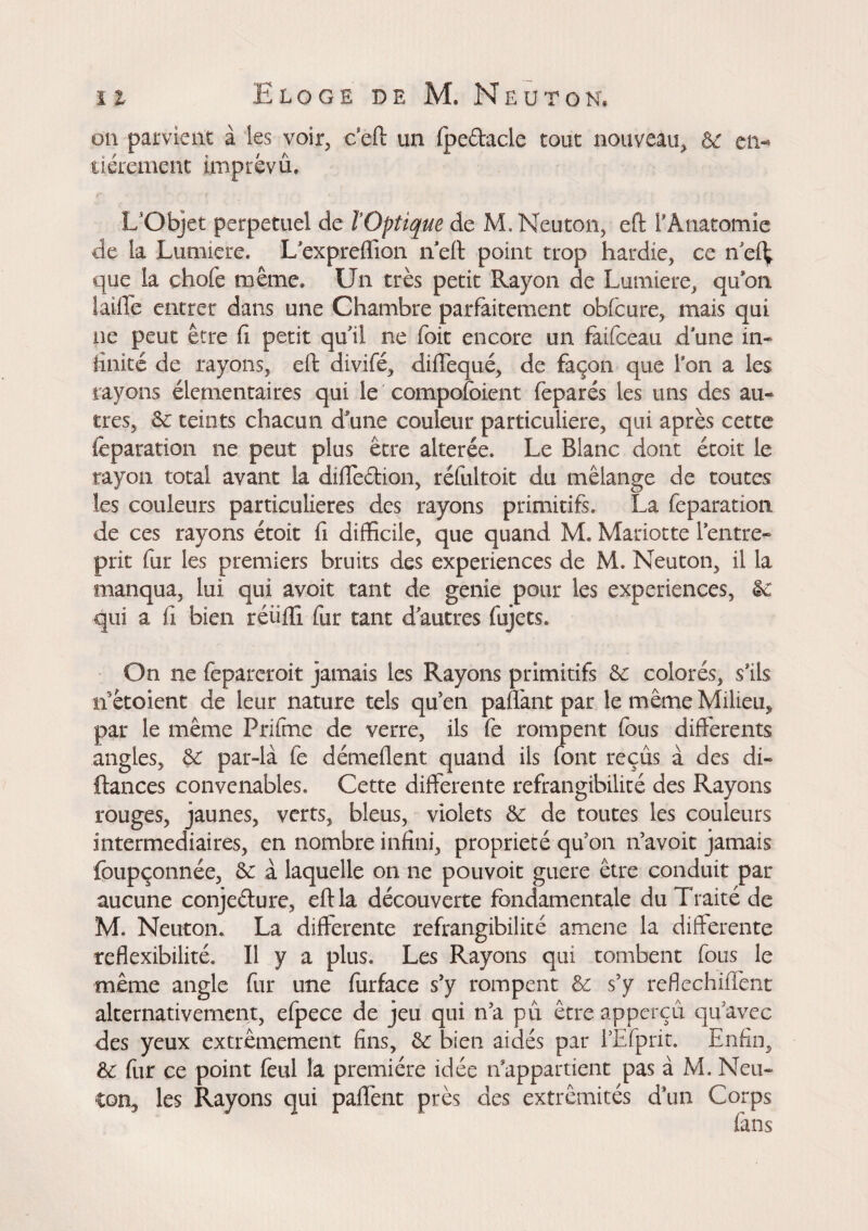 on parvient à les voir, cell un fpedacle tout nouveau, ôe en-* tiérement imprévû, L'Objet perpétuel de lOptique de M, Neuton, eft l’Anatomie de la Lumière* L’expreffion n eft point trop hardie, ce n el^ que la chofe même» Un très petit Rayon de Lumière, qu’on faille entrer dans une Chambre parfaitement obfcure, mais qui ne peut être fi petit qu’il ne foit encore un fàifceau d une in¬ finité de rayons, eft divifé, diffequé, de façon que l’on a les rayons élémentaires qui le compofcient feparés les uns des au¬ tres, 6e teints chacun dune couleur particulière, qui après cette feparation ne peut plus être altérée* Le Blanc dont étoit le rayon total avant ia difledion, réfultoit du mélange de toutes les couleurs particulières des rayons primitifs. La feparation de ces rayons étoit fi difficile, que quand M. Mariotte l’entre¬ prit fur les premiers bruits des experiences de M. Neuton, il la manqua, lui qui avoir tant de genie pour les experiences, 6e qui a fi bien réüffi fur tant d’autres fujets. On ne fepareroit jamais les Rayons primitifs 6e colorés, s’ils il êtoient de leur nature tels qu’en pallant par le même Milieu, par le même Prifme de verre, ils fe rompent fous différents angles, 6e par-là fe démeflent quand ils font reçus à des di« fiances convenables. Cette differente réfrangibilité des Rayons rouges, jaunes, verts, bleus, violets 6e de toutes les couleurs intermediaires, en nombre infini, propriété qu’on n’avoit jamais foupçonnée, 6e à laquelle on ne pouvoir guère être conduit par aucune conjedure, eft la découverte fondamentale du Traité de M. Neuton. La differente réfrangibilité amene la differente reflexibilité. Il y a plus. Les Rayons qui tombent fous le même angle fur une furface s’y rompent 6e s’y reflechiflènt alternativement, efpece de jeu qui n’a pû être apperçu qu’avec des yeux extrêmement fins, 6e bien aidés par l’Efprit. Enfin, 6e fur ce point feul la première idée n’appartient pas à M. Neu» ■ton, les Rayons qui paffènt près des extrémités d’un Corps