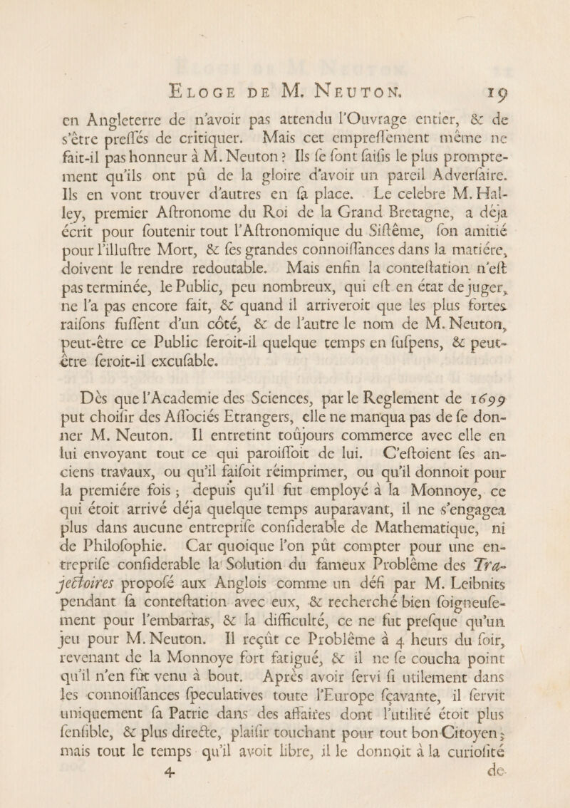 en Angleterre de n'avoir pas attendu l’Ouvrage entier, 5: de s etre prefifés de critiquer. Mais cet emprefïement meme ne fait-il pas honneur à M. Neuton ? Ils fe font faifis le plus prompte¬ ment qu’ils ont pu de la gloire d'avoir un pareil Adverfaire. Ils en vont trouver d’autres en fa place. Le célébré M, Hal¬ ley, premier Aftronome du Roi de la Grand Bretagne, a déjà écrit pour foutenir tout rAftronomique du Siftême, Ion amitié pour l’illuftre Mort, 5e fes grandes connoiffances dans la matière, doivent le rendre redoutable. Mais enfin la contention n eft pas terminée, le Public, peu nombreux, qui eft en état déjuger* ne la pas encore fait, 5c quand il arriveroit que les plus fortes raifons fufient d’un côté, Se de l’autre le nom de M. Neuton, peut-être ce Public feroit-il quelque temps en fufpens, Se peut- être feroit-il excufable. Dès que l’Academie des Sciences, par le Reglement de 1699 put choiîir des Aflociés Etrangers, elle ne manqua pas de fe don¬ ner M. Neuton. Il entretint toujours commerce avec elle en lui envoyant tout ce qui paroiflbit de lui. C’eftoient fes an¬ ciens travaux, ou qu’il faifoit réimprimer, ou qu’il donnoit pour la première fois ; depuis qu’il fut employé à la Monnoye, ce qui étoit arrivé déjà quelque temps auparavant, il ne s’engagea plus dans aucune entreprife confiderable de Mathématique, ni de Philofophie. Car quoique l’on pût compter pour une en¬ treprife confiderable la Solution du fameux Problème des Tra¬ jectoires propofé aux Anglois comme un défi par M. Leibnits pendant (à conteftation avec eux, 5c recherché bien foigneufè- ment pour l’embarras, & la difficulté, ce ne fut prefque qu’un jeu pour M. Neuton. Il reçût ce Problème à 4 heurs du foir, revenant de la Monnoye fort fatigué, 5e il ne fe coucha point qu’il n’en fût venu à bout. Après avoir fervi fi utilement dans les connoiffances fpeculatives toute l’Europe fçavante, il fèrvit uniquement fa Patrie dans des affaires dont l’utilité étoit plus fenfible, 5c plus direfte, plaifir touchant pour tout bon Citoyen 5 mais tout le temps qu’il avoit libre, il le donngit à la curiofité 4 de*