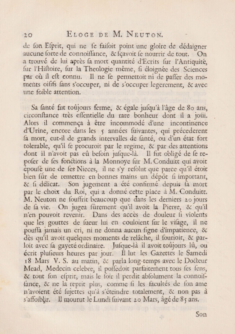 de fou Efprit, qui ne fe faifoit point une gloire de dédaigner aucune forte de connoiflànce, ôclçavoit fe nourrir de tout. On a trouvé de lui après ta mort quantité d’Ecrits fur l'Antiquité, fur PHiftoire, for la Théologie même, fi éloignée des Sciences par où il eft connu. Il ne fe pertnettoit ni de paflèr des mo¬ ments oififs fans s’occuper, ni de s occuper legerement, & avec une foible attention. Sa fànté fut: toujours ferme, &: égale jufqu a 1 age de 80 ans, circonftance très eifentielle du rare bonheur dont il a joüi. Alors il commença à être incommodé dune incontinence d’Urine, encore dans les 5 années foivantes, qui précédèrent fa mort, eut-il de grands intervalles de lancé, ou d un état fort tolerable, qu’il fè procuroit par le regime, & par des attentions dont il n avoir pas eu befoin jufque-là. Il fut obligé de fe re« pofèr de fes fondions à la Monnoye for M. Conduite qui avoir époufé une de fes Nieces, il ne s y refolut que parce qu’il étoit bien fur de remettre en bonnes mains un dépôt fi important, &: fi délicat. Son jugement a été confirmé depuis fa mort par le choix du Roi, qui a donné cette place à M. Conduite. M. Neuton ne fouftnt beaucoup que dans les derniers zo jours de fa vie. On jugea fûrement qu’il avoir ia Pierre, & qu’il nen pouvoir revenir. Dans des accès de douleur fi violents que les gouttes de fueur lui en couloient fur le vifage, il ne pouflà jamais un cri, ni ne donna aucun figne d’impatience, ôc dès qu’il avoir quelques moments de relâche, il fourioit, &: par¬ loir avec fa gayeté ordinaire. Jufque-là il avoit toujours lû, ou écrit plufieurs heures par jour. Il lut les Gazettes le Samedi 18 Mars V. S. au matin, & paria long-temps avec le Bodeur Mead, Médecin ceiebre> il pofièdoit parfaitement tous fes fens, &: tout fon efprit, mais le foir il perdit abfolument la connoit- iànce, & ne ia reprit plus, comme fi les facultés de fon a me n avoient été fojettes qu a s’éteindre totalement, &: non pas à 5 affoiblfo. H mourut le Lundi fuivant zo Mars, âgé de 85 ans. Son