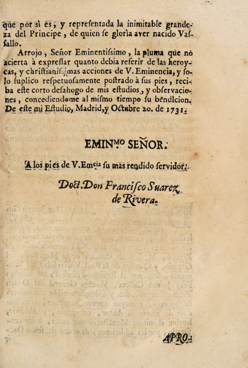 qué pór si es, y reprefentada la inimitable grande¬ za del Principe , de quien fe gloria aver nacido Va^ fallo. Arrojo , Señor Eminentifsimó, la pluma que nó acierta a exprefiar quanto debia referir de las heroy-; cas, y chriftianifsjvmas acciones de V. Eminencia, y fo-¡ lo luplico refpetuofamente poílrado a fus pies , reci-; ba efte corto defahogo de mis cftudiosj y obfervacio-¡ nes , concediéndome al mifmo tiempo fu bendición. De eíie mi Eíludip, Madrid,y Octubre 20. de 1731; EMIN“° SEÑOR.’ (¡tíos pies de V.EmV» fu más rendido fervidótj.