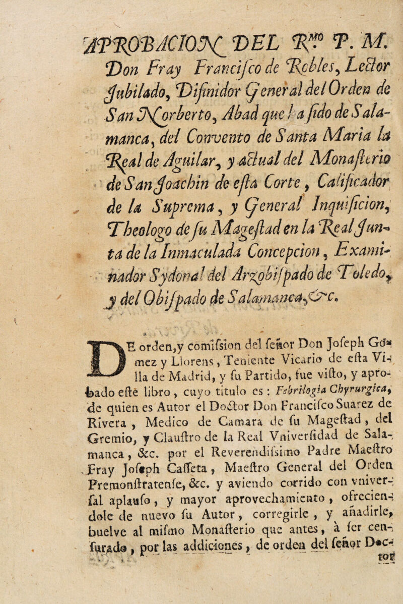 E)on Fray DEL T. M, ¡ico de febles, Leñor San SS(orberto^ Abad que l a (¡do de Sala- manca, del Convento de Santa Maña ha \Real de Aguilar, y acluddel Monajltrh de Sandjoacbin de efla Corte, Calificador de la Suprema, y Cj eneral Jnqmficion, Tbeologo deJu Mageflad en la cReal<jun^ ta de la Inmaculada Concepción, E xamU DE orcíen,? comlfsíon del fe&or Don Jofeph Go> mez y Liorens, Teniente Vicario de ella Vi-í lia de Madrid, y fu Partido, tue vifto, y apro¬ bado efté libro , cuyo titulo es: Febrilogia Chyrurgicat de quienes Autor elDoítor Don FrancifcoSuarez de Rivera , Medico de Camara de fu Mageftad, del Gremio, y Clauftro de la Real Vniveríidad de Sala¬ manca, Scc. por el Reverendiísimo Padre Maeílro . JPray Joftph CaíTeta, Maeftro General del Orden Prenaonílratenfe, &c. y aviendo corrido con vniyer-: íal aplaafo, y mayor aprovechamiento , ofrecien-: dolé de nuevo fu Autor, corregirle , y^ añadirle, buelve al mifmo Monafterio que antes, a^íer cen-, furada , por las addiciones, de orden del feápr D«c-< ,;:yy . ’ r- ' ‘ ~ ' toi