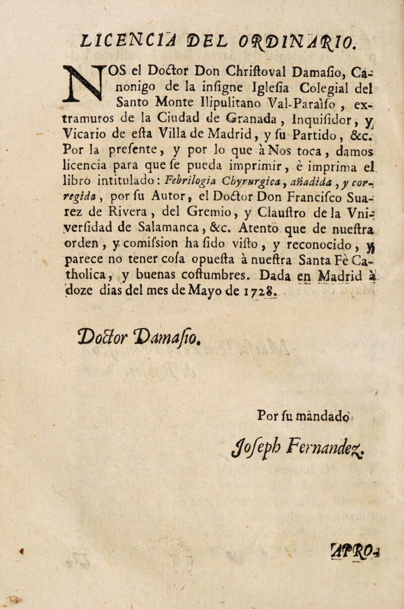 LICENCIA ©EL O^piKA^ÍO. NOS el Do¿lor Don Chriftoval Damafío, Ca-’ nonigo de la infigne Iglefia Colegial del Santo Monte Ilipulitano Val-Paraifo , ex- tramuros de !a Ciudad de Granada, Inquifidor, y Vicario de efta Villa de Madrid, y fu Partido, &c. Por la prefente, y por lo que a Nos toca, damos licencia para que fe pueda imprimir, é imprima el. libro intitulado: Febri logia Cbyrurgica, añadida ,y cor¬ regida , por fu Autor, el Dodor Don Francifco Sua- rez de Rivera , del Gremio, y Clauftro de la Vnn yerfidad de Salamanca, &c. Atento que de nueftra orden , y comifsion ha fido vifto , y reconocido , w parece no tener cofa opuefta a nueftra Santa Fe Ca- tholica, y buenas coftumbres. Dada en Madrid a doze días del mes de Mayo de 1718. Por fu mandado