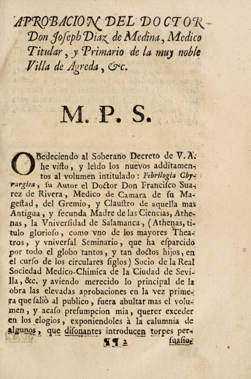 J'TcEQcBACIO ^ DEL DOCTOR Don $ofej)h Diag de Medina, Medico Ditular, y Drimarlo de la muy noble Villa de Agreda, &c. OBedeciendó al Soberano Decretó de V. A; he vifto, y leído los nuevos additamen-; tos al volumen intitulado : Febril ogia Cbyq rurgica, fu Autor el Doftor Don Francifco Suas rez de Rivera, Medico de Cantara de fu Ma- geftad, del Gremio , y Clauftro de aquella mas Antigua, y fecunda Madre de las Ciencias, Athe- nas, la Vniveríidad de Salamanca-, (Athenas, ti¬ tulo gloriofo, como vno délos mayores Thea- tros , y vniverfal Seminario , que ha efparcidó por todo el globo tantos, y tan doílos hijos, en el curfo de los circulares ligios) Socio de la Real Sociedad Medico-Chimica de la Ciudad de Sevi¬ lla , &c. y aviendo merecido lo principal de la obra las elevadas aorobaciones en la vez primea xa que fabo al publico, fuera abultar mas el vofu-¡ men, y acafo prefumpcion mia, querer exceder en los elogios, exponiéndoles á la calumnia de i que difonantes introducen torpes per.