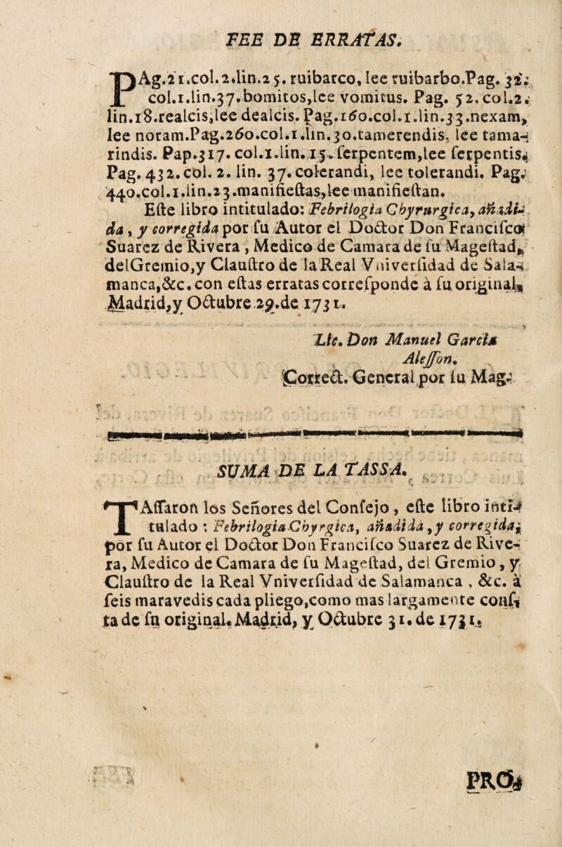 FEE DE ERRATAS. PAg.2í.col.2*Un*2 j. ruibarco, lee ruibarbo.Pag. col.i.lin.57.bomitos,lce vomitus. Pag. 52, col.2.; Iin.i8.reaicis,lee dealcis. Pag.rtfo.coi.i.lin.jj.nexam* lee noram.Pag.ztfo.col.i.lin.jo.tamerendis, lee tama-i rindis. Pap.317. col.i.lin. i^.íerpentemdee fetpentis^ Pag. 432.col. 2. lin. 37.coterandi, lee tolerandi. Pag; 44o.col.i.iin.23.manifieftas,lee avanifieftan. Efte libro intitulado: Febrilogta Gbyrurgica, añadía, da, y corregida por fu Autor el Dodor Don Fcancifcoí Suarez de Rivera > Medico de Camarade fu Mageftad* deiGremio,y Claufttode la Real Vniveríidad de Saia«i. manca,&c. con eftas erratas correfponde á fu original* JA&drid¿jr Odubre 2g.de 1731. Lie. Don Manuel Garrí* Alejfon. ^Corred. General por lu Mag; ««mi 1111 ni éu SUMA DE LA TASSA. - ■ ■ • : ; - ■ •-  ; ' C <>“ ' ; TAífaron los Señores del Confejo, efte libro intí^ talado : Febrilogi&Cbyrgkai añadida,y corregida* por fu Autor el Dodor Don Franciíco Suarez de Rive¬ ra, Medico de Camara de fu Mageftad, del Gremio, y Clauftro de la Real Vniveríidad de Salamanca , &c. a feis maravediscada pliego,como mas largamente conf» jta de fn original* Madrid, y Odubre 31. de 1731.