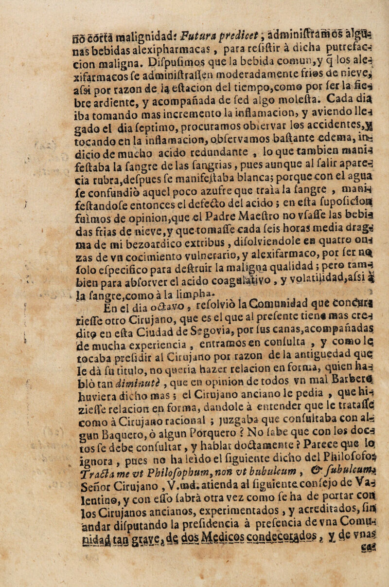 gS cófti malignidad; Futura predice!, adminifffámGS álgü? ñas bebidas alexiphatmacas, para refiftir á dicha putrefac-: cion maligna. Difpufimos que la bebida comun,y q los alea xifarmaeos fe adminiftraflen moderadamente tries de nieve, afsi por razón de iaj eftacion del tiempo,como por fe* la fie^ bre ardiente, y acompañada de fed algo moiefta. Cada día iba tomando mas incremento la inflamación, y aviendo lle-t gado el diafcptimo, procuramos obiervar los accidentes,^ tocando en la inflamación, obfervamos bailante edema, in¬ dicio de mucho acido redundante , lo que también ntani^ feílaba la fangre de las fangrias, pues aunque al faiir aparea cia rubra,defpues fe manifestaba blanca; porquecon el agua fe confundió aquel poco azufre que traía la fangre , roani-i feftandofe entonces el defe&o del acido; en efta fupofidop fuimos de opinión,que el Padre Maeftro no vfaffe las bebia das frías de nieve,y que tomaíTe cada íeis horas media drag-' Cia de mi bezoardico extribus , difolviendoie gh quatro om zas de vn cocimiento vulnerario,y alexifarmaco, por íet tM| folo efpeeiico para defttuit la maligna qualidad; pero tanM bien para abforvet el acido coagalativo, y volr.uuaaa,aist $ Ja fangre,como á La iimpha. En el día oSavo, tefolvio la Comunidad que condjari tíefle otro Cirujano, que es el que al prefente tiene mas cre-í dito en efta Ciudad de Segovia, por fas canas,acompañadas de mucha experiencia , entramos en eonlulta , y comolq tocaba preüdir ai Cirujano por razón de la antigüedad que le da fu titulo, no quería hazse relación en forma, quien ha-j bló tan diminuti , que en opinión de todos vn mal Barteert Jumera diího reas; el Cirujano anciano le pedia , quehi-s zieffe relación en forma, dándole á entender que le tratafie como á Cirujano racional ; juzgaba que coníultaba con ais gun Saquero,ó algún Porquero ? No labe que con los do&a tos fe debe confultar, y hablat dogamente ? Parece que Iq ignora, pues no ha leído el figuiente dicho del Philofofo} TraSla me vt Pbilofophum} non vt btibulcum , & fubulcum^ Señor Cirujano , V.md. atienda al figuiente con íejo de Va, lentino, y con eflb íabrá otra vez como fe ha de portar cop Jos Cirujanos ancianos, experimentados, y acreditados, fip andar difputattdo la preftdencia á prefencia de vna Cornil-: jddaá ISS gWJi 4$ ¿Si Médicos cqndece^dps * l de vnajj