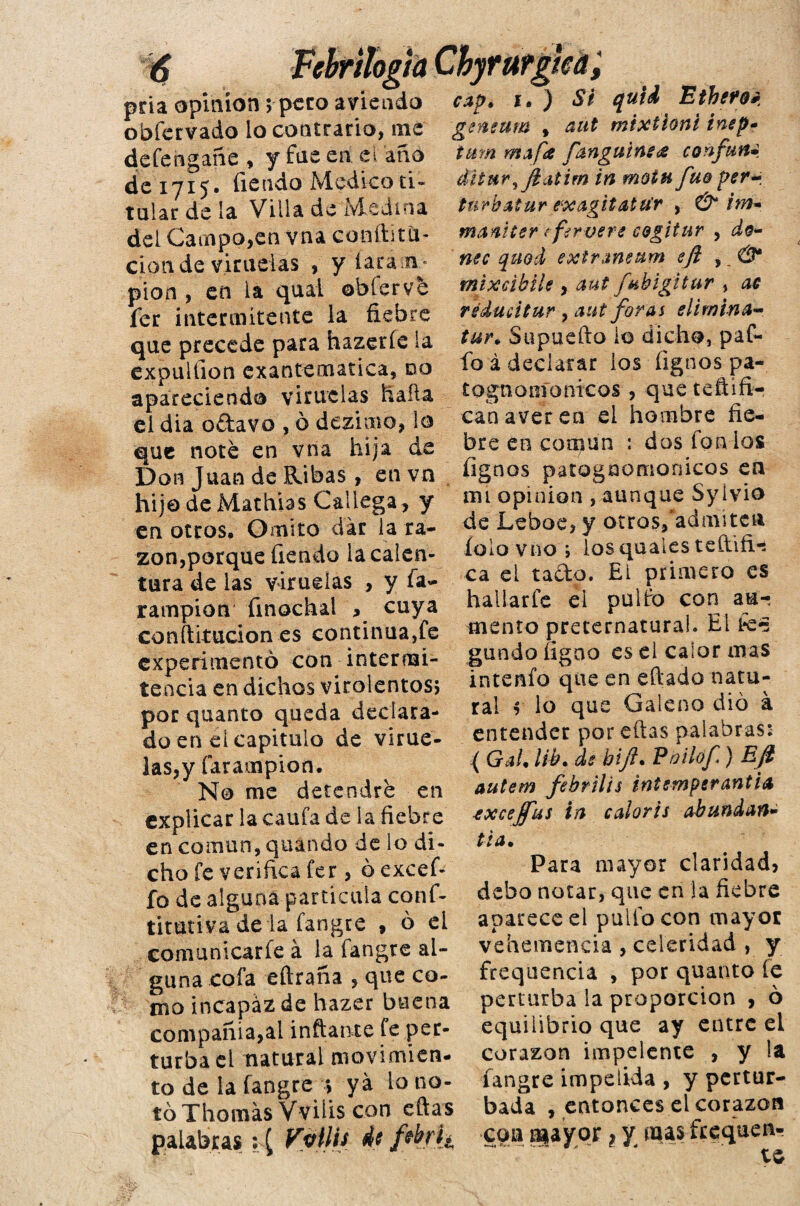 pria opinión; peto aneado obfervado lo contrario, me defehgañe , y fus en el ano de 1715. fieado Medico ti¬ tular de la Villa de Medina del Campo,en vna conftitCi- cion de viruelas , y faralá- pión , en la quai ©hierve fer intermitente la fiebre que precede para hazeríe la expulíion exantemática, do apareciendo viruelas halla el dia o ¿lavo , ó dezimo, lo que noté en vna hija de Don Juan de Ribas, en vn hijo de Machias Gallega, y en otros. Omito dar la ra¬ zón,porque fiendo la calen¬ tura de las viruelas , y ía- lampión finochal , cuya confutacion es continua,fe experimentó con intermi¬ tencia en dichos virolentos; por quanto queda declara¬ do en ei capitulo de virue¬ las,y farampion. No me detendré en explicar la caufa de la fiebre en común, quando de lo di¬ cho fe verifica fer, ó excef- fo de alguna partícula conf- titutiva de la fangre , ó ei comunicarle á la fangre al¬ guna cofa eftraña , que co¬ mo incapaz de hazer buena compañía,al inflante fe per¬ turba el natural movimien¬ to de la fangre ; ya lo no¬ tó Tilomas Vvilis con eftas palabras: [ Vptth 4 c jfrkfh cap» 1» ) Si quid Etheféb geneum % aut mixtioni inep- tum mofa [anguines confun- diturJt'aiim in moin fuo per- turbatur exagitatu’r , & im- maniter ¿fer aere cQgitur , do¬ ñee quod extraneum efi ,, mixcibiU , aut [ubigitur , ac réducitur , aat foros elimina- tur\ Supuefto lo dicho, paf- fo á declarar los fignos pa- t ©gnomo nicas , queteftífi- canaveren el hombre fie¬ bre en común : dos fon los íignos patogaomonicos en mi opinión , aunque Sylvio de Leboe, y otras/admiten íolo vno ; losquales teftifi-s ca el tado. £1 primero es hallarfe el pullo con au-, mentó preternatural. Eifc- gundofigao es el calor mas intenfo que en eftado natu¬ ral f lo que Galeno dio á entender por eftas palabras: { Gal. lib» de bift. Poilof) Eft autem febrilis intemperancia ■exceffus in colorís abundan- ti a. Para mayor claridad, debo notar, que en la fiebre apareced pullo con mayor vehemencia , celeridad , y frequencia , por quanto íe perturba la proporción , ó equilibrio que ay entre el corazón impelente , y la fangre impelida , y pertur¬ bada , entonces el corazón coa mayor ? y mas frequen- te