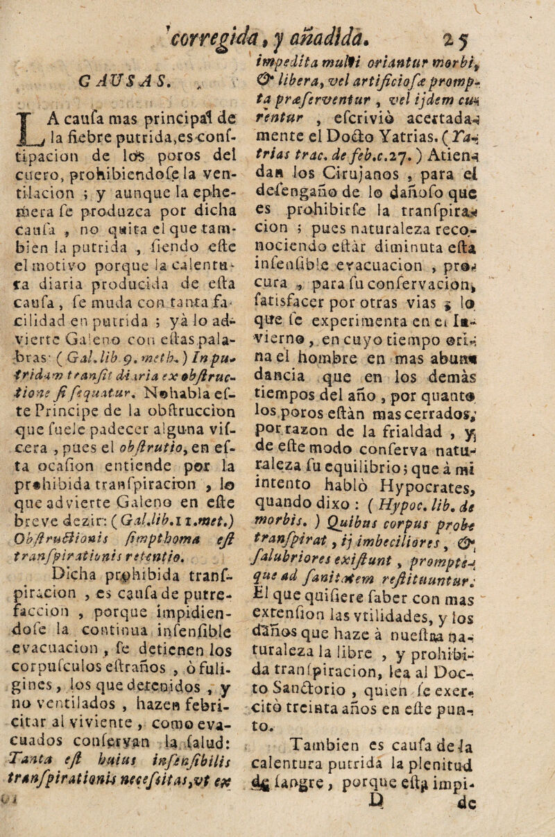 impedila mulfi oriantur morbif & líber¿iy vel artificiofee protnp CAUSAS. ■ IA caufa mas principal de la fiebre putrida>eS'Conf- tipacion de poros del cuero, prohibiéndote la ven¬ tilación ; y aunque la ephe- iliera fe produzca por dicha cania f no qaita el que tam¬ bién la pútrida , tiendo efte el motivo porque Ja- calentu¬ ra diaria producida de ella cauta , te muda conutanta fa< cilidad en pútrida ; ya lo ad¬ vierte Galeno con eítas.pala- :b r a s ■ ( Gal. ¡ib . 9. met h-. )i»t«- tridúm tran/it diaria ex &bjlruc~ tione fifequAtur* N«habla et- te Príncipe de la obftruccion que fuele padecer alguna vií- cera , pues el ohJiruttoy en ef« ta ocaíion entiende por la prohibida- traspiración , lo que advierte Galeno en eíle breve dezir:( Gal.lib. 11 .met.) Qbfíru&ionis [impthoma efi tranfpirxthnis retentio. Dicha prohibida trans¬ piración , es cauta de putre¬ facción , porque impidién¬ dote la continua infenfible evacuación , fe detienen los corpufculos eftraños 5 ófuli- gines, los que detenidos , y no ventilados , hazen febri- citar al viviente , como eva¬ cuados canter van la (alud: Tanca ejl batas infenfibilis tranfpiratianu neeefsitas}vt t# ta príeferventur , vel ijdem cm rentur , eferivió acertadas mente el Do&o Yatrias, ( Taa trias trac, de feb.c»27. ) Atiene da» los Cirujanos , para ei desengaño de 1© daíxofo que es prohibirte la tranfpira* cion 5 pues naturaleza reco¬ nociendo eítár diminuta efta iníentibie evacuación , pré-i? cura para füconfervacion> fatísfacer por otras vías $ lo que te experimenta en ei la- Tierno, en cuyo tiempo ©d~ naei hombre en mas abatid dancia que en los demás tiempos del ano , por quanto los poros eftán mas cerrados; por razón de la frialdad , y de efte modo conterva natu¬ raleza fu equilibrio j que á mi intento habló Hypocrates, quando dixo : ( Hypoc. lib. de morbis. ) Quibtts corpus probe tranfpirat y fj imbeciliores, &i falubriores exijlunt % prompte que ad fanitatem refiitnuntur¿ £1 que qmfiere faber con mas cxreníion las vtilídades, y los d^nos que haze á nueftaa na-i turaleza la libre , y prohibi¬ da transpiración, lea al Doc¬ to Sandorio , quieii le exer* citó treinta años en elle pun¬ to. También es cauta dé la calentura pútrida la plenitud íangre, porque eft^ impi- Q de