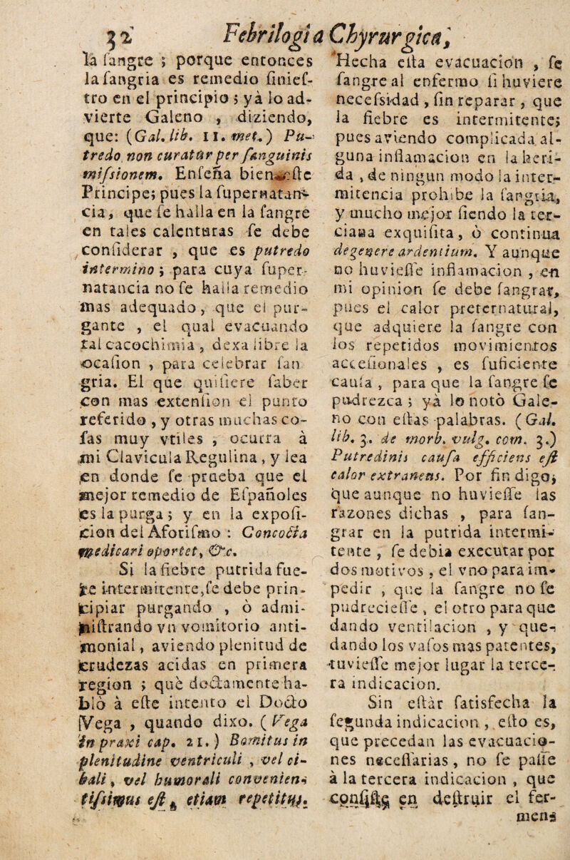 la íangre ; porque entonces Hecha cita evacuación , fe lafangria es remedio fmief- fangreai enfermo íi huviere tro en el principio 5 ya lo ad- necefsidad , fin reparar, que vierte Galeno , diziendo, ia fiebre es intermitente; que: (Gal. bb. 1 i.met..') Pa- pues aviendo complicadaal- tredo non curatur per f&nguinis guna inflamación en la beri- mtfsionem. Eníefía bienw:ftc da , de ningún modo ia Ínter- Principe; pues la fiipernatan^ mitencia prohíbe la fangria, cia, que íe halla en ia fangre y mucho mejor fiendo la rec¬ en tales calenturas fe debe ciasia exquiíita, ó continua confiderar , que es putredo degenere ardeniium, Y aunque intermino ; para cuya fuper- no huviefíe inflamación , en natancia no fe halla remedio iuas adequado, que el pur¬ gante , el qoal evacuando tal cacGchimia , dexa libre la ocaíion , para celebrar fan gria. El que quifiere faber con mas ex te nilón el punto referido , y otras muchas co¬ fas muy vtíles , ocurra á ¿mi Clavicula Regulina, y lea ,cn donde fe prueba que eí mejor remedio de Eípañoles tes la purga 5 y en la expofi- jciori del Aforifmo : Concoéta f&edieari &porúetí &c. Si {afiebre pútrida fue¬ te Inter miren te, fe debe prin¬ cipiar purgando , ó admi* filtrando vn vomitorio anti¬ monial , aviendo plenitud de ¡crudezas acidas en primera ¡región > que doctamente ha¬ bló á efte intento el Docto [Vega , quando dixo. (Vega in praxi cap, 21,) Bomitus in flenítuííne ventriculi ,vel ci- balé, vel bamorali congenien* mi opinión fe debe íangraf, pues el calor preternatural, que adquiere la fangre con ios repetidos movimientos acceílonales , es fuíiciente caula s para que la fangre fe podrezca ; yá lo notó Gale¬ no con ellas palabras. (Gal. lih. de work vulg. com< 3.) Pul re di ni i caufa efficiens e/i calor extraneñs. Por fin digo; que aunque no huvieífe las razones dichas , para ían- grar en la pútrida internar- tente , fe debía executar por dos motivos, el vno para im¬ pedir , que la fangre no fe pudrecieííe , el otro para que dando ventilación , y que-! dando los vafos mas patentes, «tuviefle mejor lugar la terce¬ ra indicación. Sin eílár fatisfecha ¡a fegunda indicación , ello es, que precedan las evacuacio¬ nes n«ceííarias, no fe paite á la tercera indicación , que ti/'íirgui ñ etiaet re¡>eütmt cpníj4§ en deftruir el fer men;