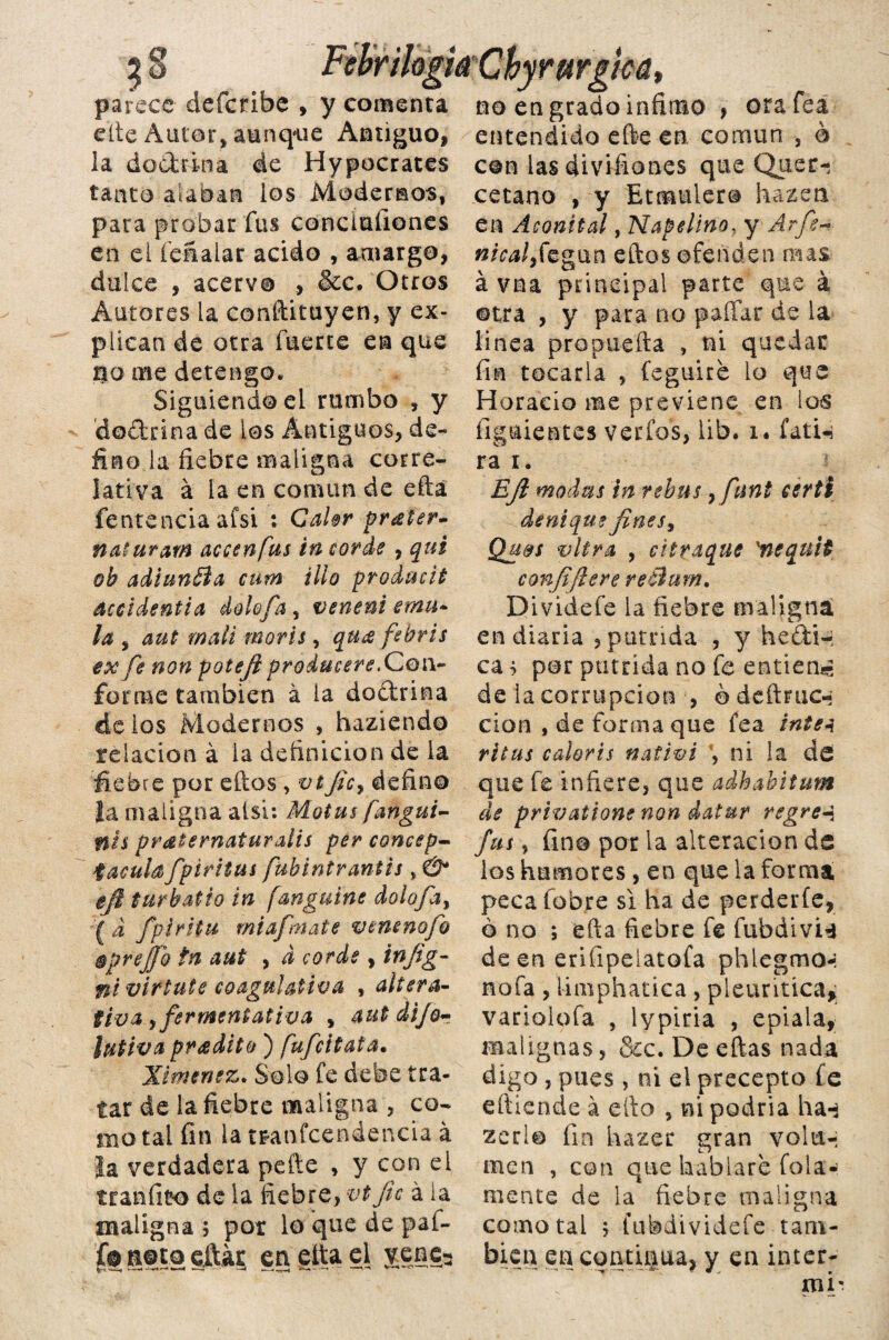 3 § FebriloghChyrurgha, parece defcribc , y comenta no en grado infinao , orafeá cite Autor, aunque Antiguo, entendido efte en común , ó la dodrina de Hypocrates tanto alaban los Modernos, para probar fus conciuíiones en el íeSaiar acido , amargo, dulce , acervo , &c. Otros Autores la constituyen, y ex¬ plican de otra fuerte en que tío me detengo* Siguiendo el rumbo , y ’dodrina de los Antiguos, de¬ fino la fiebre maligna corre¬ lativa á la en común de efta fentenciaafsi : Calor prdter- naturam accenjus in cor de , qui ob adiunBa cutn illa produüt accidentia dolofa s veneni emú- la , aut malí morís, qu¿e febris ex fe non potejt producere.Qo\\~ forme también á la dodrina de ios Modernos , haziendo relación á la definición de la fiebre por eftos, vt jic, defino la maligna alsi: Motus fangui- nis praternaturdís per concep- taculafpiriius fubintr antis , & $fi tur batió in fanguine dolofa, £ d fpirítu mi afínate venenofo éprejjh tn aut , d cor de , infig- nivirtute coagulativa , altera¬ tiva ¿fermentativa v aut dijo- lutiva pradito ) fufcitata• Jiménez. Solo fe debe tra¬ tar de la fiebre maligna , co¬ mo tai fin la transcendencia á la verdadera peñe , y con el tranfico de la fiebre, vt jic á la maligna ; por lo que de pal- fe 1858 citar en etta el yeje3 con las divifiones que Quer-; cetano , y Etmulero hazen en Aconital, Napelino. y Arfe- »/M/,fegun eftos ofenden mas á vna principal parte que á ©tra , y para rio pallar de la linea pro paella , ni quedar fin tocarla , feguire lo que Horacio me previene en los íiguientes verfos, lib. i» fatU ra i. EJl modas in rebus, fnni eerti dsntque fines, Qu&s vltra , citraque xnequit confifiere reBum. Dividefe la fiebre maligna en diaria , pútrida , y hedí-: ca^ por pútrida no fe entienas de la corrupción , odeftruc-; cion , de forma que fea inte a ritus colorís nativi \ ni la de que fe infiere, que adhabitum de privalione non datar regre-$ fus, fino por la alteración de los humores, en que la forma peca fobre si ha de perderle, ó no ; efta fiebre fe fubdivU de en eriíipelatofa phlegmo-; ñola , limphatica , pleuritica, variolofa , lypiria , epiala, malignas, &c. De eftas nada digo, pues, ni el precepto fe eítiende á ello , ni podría ha** zed© fin hazer gran volu¬ men , con que hablare fola- mente de la fiebre maligna como tal > fubdividefe tam¬ bién en continua, y en ínter-