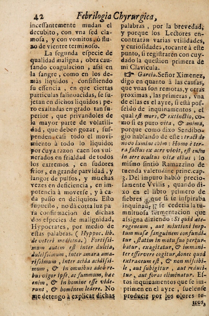 4.2 Fehr¡logia Chyrurgica inceffantemente mudan el decúbito, con vna fed cla¬ móla , y con vómitos , ó ñu- 3bO de vientre termisofo. La feganda efpecie de qualidad maligna, obracau- fando coagulación , afsi en. la fangre , como en los de¬ más líquidos , confifliendo fu effe ocia , en que ciertas partículas faiinuacidas, fe fu- jetan en dichos líquidos ; pe¬ to exaltadas en grado tan fu- perior , que privándoles de k mayor parte de volatili¬ dad > que deben gozar, fuf- jpenden,caíl todo el movi¬ miento á todo lo liquido; por cuy a razón caen los vul¬ nerados en frialdad de todos los extremos. , en fudores írios * en grande parvidad , y langor de pulios, y muchas vezes en deficiencia , en im¬ potencia a moverfe , y á ca¬ da paffo en deliquios. Ello fupuefio , no da corta luz pa ra confirmación de dichas dos efpecics de malignidad, Hypocrates, por medio de ellas palabras» ( Hyppoc. lib. deveteri medicina.) Fortifú- tnum íiuicm eji Ínter dulcía^ dulcifsimum , ínter amara ama- tifshnurn , ínter acida acidifsi- inum , & ín ómnibus ade0:re- bus vigor ipfe, ac bac tnim, & in bomine effe vide- runt, & hominern ledere. No @je detengo a explicar dichas palabras , por ¡a brevedad,* y porque los Leftores en¬ contrarán varias vtiiidades, y ciiriofidades,tocante á eíte punto, fi registraren con cuy- dado la queítion primera dt mi Clavicula. OCf* Garda.Señor Ximenez, digo en quanto á las cautas, que vnas fon remotas,y otras próximas , las primeras , vna de ellas es el ay re, fi eftá pof- feido de inquinamentos , el qual ejk mors? & extinBio, cor filo fi es puro vita , & anima, porque como dixo Sendibo- gio hablando de elle : traói de- novo lamine cbim : Home é tér¬ ra, fa fius ex acre vwity eft enim in aere ocultas vita eibus ; lo mifmo fintió Ramazzino de tuenda vale tu diñe princ.cap. 3. Del impuro habló precio* (ámente Vviiis , quando di¬ xo en el libro primero de fiebres ^que íi te infpiraba inquinaar R fe cedería la tu- mnltuofa fermentación que aísigna diziendo :Si quid ale- rogeneum , aut mixtioni inep- tum mafa fanguinem confundid tur ,jlatim in mollifico per tur- batur, exagitatury immani- ter effervere cogitar ¡doñee quoi extraneum ejl, & non mijeibi- le y aut fubigitur , aut reducid tur y aut foras eliminatur. Eí- tos inquiflamencos que fe im-i primen en c.l ayre , íueienfc producís pos ¿os ©¿ores re- ÍÍ2S¿