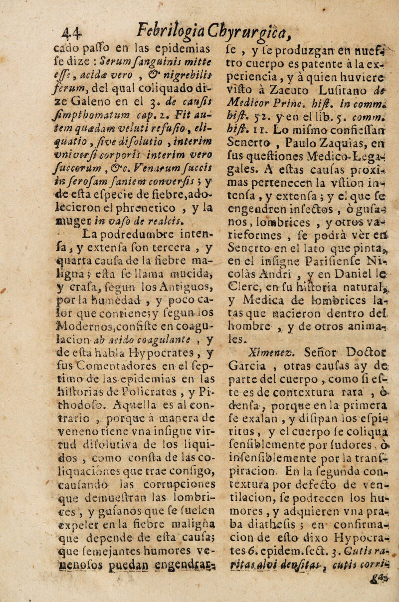 Febr ¡logia Chyrurgíca„ cacto paíTo en las epidemias fe , y feprodazgarren nuefií le dize : Serum fanguinis mitte ejje, acid<£ vero , & nigrebiiis ferum, del qual coliquadodf- Sé Galeno en el 3* de canjis Jimpihomatum cap• 2. Fit au- tem quadam velnti refufio y eli- quatio yfivt difolutio , Interim vnimrji corporti interim vero Jucearúm , Venatum facéis in ferofam faniem converfis > y de efta eípecie de fiebre ado¬ lecieron el phrenetico , y la JBlUget in vafo de realcis•. La podredumbre inten- fa $ y exten fa fon tercera , y quería caufa de la fiebre raa-, ligua ;■ efta fe-llama mué ida, y cr-afa, fégun los Antiguos, parla humédad , y poco ca¬ lor que confienejy fegunios Modernos,coníifte en coagu¬ lación ab mido coagulanis , y de día habla Hipócrates , y fu s C o m e n t a-d o res e n e 1 fe p- t-i mo de las epidemias en las ílifiorias de Folie ratas , y Pi- th odo fe# Aquella es ai con¬ trario porque á manera de veneno tiene vna infigue vir¬ tud difolutiva de ios liqui¬ des , como confia de lasco- liquaciónes que trae configo, ca oían do las corrupciones que denmefiran las lombri¬ ces , y guíanos que fe (uei.en expeler en la fiebre maligna que depende de efia caufa5 que íemejantes humores ve- geaqfos puedan engendfas^ tro cuerpo es patente á la ex¬ periencia , y á quien huviere Vito á Zacuto Lufitano d? Me dicor Princhifl. in comm¿ hift* 52. yen el Irfeu comm. hijtm 11. Lo mifmo confieíTarr Senerto , Paulo Zaquias, en fus queftiones Médico-Lega*- gales. A eítas caulas proxi* mas pertenecen la vfifon ins tenía, y extenfa ; y el que fe engendren infeftos , ó gufa4 nos, lombrices , y otros va* riefonnes , fe podrá ver en Senerto en el lato quepinta^ en el infigne Parífienfe Ni«i calas Andri , y en Daniel 1Q: Clerc, en fu hifioria natural^ y Medica de lombrices la-? tasque nacieron dentro del hombre , y de otros anima¬ les. X¡menez% Señor Dodot García , otras caufas ay do; parte del cuerpo , como íi ef~; te es de contextura rata ,6 denfa, porque en la primera fe exalan , y difipan los efpin ritos, y el cuerpo íe coliqua feníiblemente por federes, ó* infenfiblemente por la traní- piraciom En la fegunda con¬ textura por defedo de ven¬ tilación, fe podrecen los hu¬ mores , y adquieren vna pra- ba diathefis 5 en confirma-; cion de efto dixo Hypocra-; tes 6. epidem.fed, 3. Qutis ra~, fitasalvi denfitaS'i cutis corrió