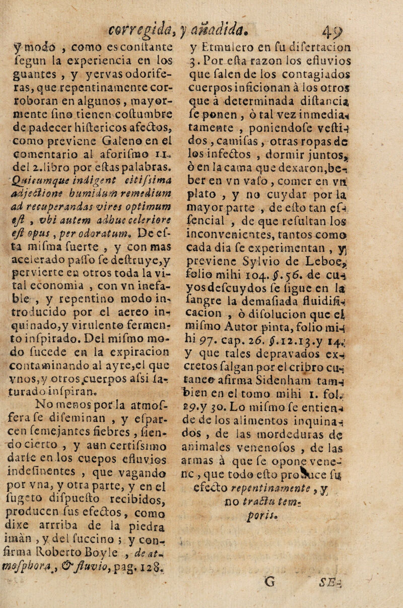 corre y modo y como escóndante íegun la experiencia en los guantes , y yervas odorífe¬ ras, que repentinamente cor¬ roboran en algunos, mayor¬ mente fin© tienen coítumbre de padecer hiftericos afedos, como previene Galeno en el comentario al aforifmo iu del z.iihro por ellas palabras. Qjiisumqite indigent citifsima adjetlione bumidttm remedium ad recuperandas vires optimum eji , vbi autem adbuc cele riere eft opus , per odoratum* Deef- ta m i fina fuerte , y con mas acelerado palio fe deíiruye,y pervierte en otros toda la vi¬ tal economía , con vn inefa¬ ble , y repentino modo in¬ troducido por el aereo in¬ quinado,y virulento fermen¬ to infpirado. Del mifmo mo¬ do fucede en la expiración contaminando al ayresei que y nos, y otros ¿cuerpos afsi ía-, turado infpiram No menos por la atmof- ferafe difeminan , y efpar- cen feme.janr.es fiebres , fien- do cierto , y aun certifsimo darle en los cuepos efluvios indeímentes , que vagando por vna, y otra parte, y en el fugeto difpuefto recibidos, producen fus efedos , como dixe arrriba de la piedra imán , y del íuccino ; y con-; firma Roberto Bo.yle , de.at* mfifpbotyj &Jluvio9pag. 128. aclldá• y Btmulero en fu difertacian 3. Por ella razón los efluvios quefalende ios contagiados cuerpos inficionan á los otros que á determinada diftancU fe ponen, o tal vez inmedia* tamente , poniendofe veftn dos , catnifas, otras ropas de los infedos , dormir juntos^ ó en ía cama que dexaron,be-: ber en vn vafo, comer en vtí plato , y no cuy dar por la mayor parte , de ello tan efe fencial , de que refultan los inconvenientes, tantos como cada dia fe experimentan , y previene Sylvio de Leboe* folio mihi 104. $.56. de cu* yosdefeuydos fe ligue en la fangre la demafiada fluidifi* cación , 6 diíolucion que et mi fino Autor pinta, folio miq hi 97* cap. 26, $.12.13.y 14,; y que tales depravados ex-; cretos falgan por el cribrocu* tañe® afirma Sidenham tam«$ %ien en el tomo mihi 1. foL y 30. Lo mifmo fe entien-i de de los alimentos inquina* dos , de las mordeduras de animales venenofos , de las armas á que fe opone vene¬ ne , que todo cito proSuce efedo repentinamente, y no traEin tem- poris* G SM>