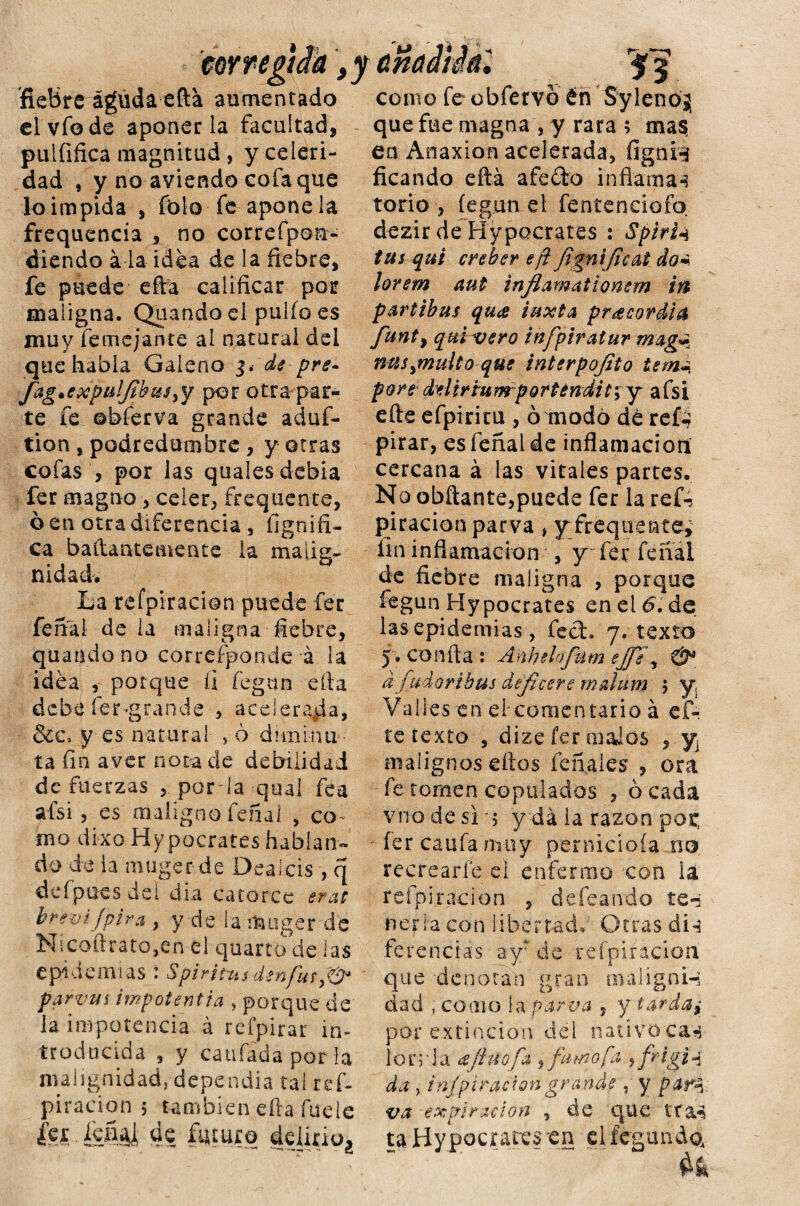 cor re¿¡ Ja f fiebre águda efta aumentado el vio de aponerla facultad, puififica magnitud , y celeri¬ dad , y no aviendo cofa que loimpida , folo fe apone la frequencia , no correfpoa- diendo a la idea de la fiebre, fe puede efra calificar por maligna. Quando el pulió es muy femejante al natural del que habla Galeno depre- Jág.expulfibus^ por otra par¬ te fe ©hierva grande aduf- tion , podredumbre , y otras cofas , por las quaíes debia fer magno , celer, frequente, ó en otra diferencia , ílgnifi- ca baftantemente la malig¬ nidad. La refpiracion puede fer fenal de la maligna fiebre, quando no corresponde á la idea , porque fi fegun ella debe fer-grande , aceleraba, &c. y es natural > ó duninu ta fin aver nota de debilidad de fuerzas , porla qual fea ais i, es maligno fenal , co¬ mo dixo Hypocrates hablan» do de la muger de Dealcis , q defpues del día catorce erat brevijpira , y de la muger de Nicoftrato,en el quarto de las epidemias : Spiritas den fus parvas impotentta , porque de la impotencia á refpirar in¬ troducida , y caufada por la malignidad, dependía tai ref- piracion 5 también efta fue le m íséái 4? futuro delinuj 53 como fe obfervo éñ Sylenój que fue magna , y rara ; mas ea Anaxion acelerada, fignn ficando efta afeito inflaman torio , íegun el fentenciofo. dezir de Hypocrates : Spirfa tus qui creber eft jtgníjicat do* lorem aut inflamationem ift partibus qu<z tuxta pr¿ecordia funt, qmvero infpiratur mag^ nuspnulto que interpofito tem¿. pore del ir tu mp arte ndi t; y afsi efte efpiricu , ó modo dé reí-? pírar, es fenal de inflamación cercana á las vitales partes. No obftante,puede fer ¡a refc piracion parva > yfirequente* fin inflamación , y fer feíial de fiebre maligna , porque fegun Hypocrates en el 6. de las epidemias, fed. 7. texto 5> confia : Anhelofilm ejje\ & d fudoribus dejlcere malum 3 y. Valles en el*comentario á ef¬ te texto , dize fer malos , y malignos dios fe nales , ora fe tomen copulados , ó cada vno de si ■; y da la razón pot; fer caufa nmy pernicioía no recrearle el enfermo con la refpi.racion , defeando te-a nerla con libertad. Otras di-3 fe re nefas ay? de té fpir ación que denotan gran maligni-3 dad , como la parva , y tarda, por extinción del nativoca^ Ion la aftúofa , fu mofa , frigj ^ da , injpiraciongrande 5 y parí va -expiración , de que tta-s ta Hypocrates en elfcg-un