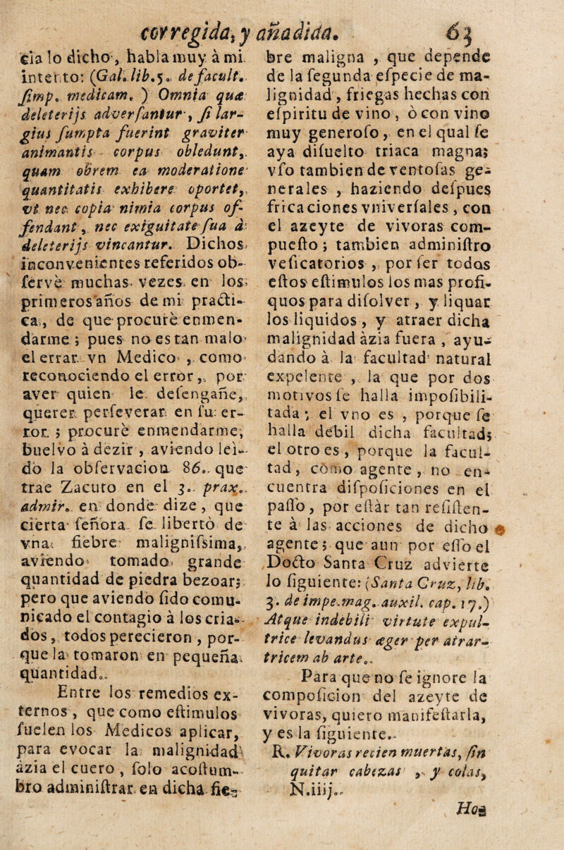 coy r egida t y Cía lo dicho, habla muy á mi- intento: (Gal.lib.$. de faculta Jimp. medicam* ) Omni a qua deleíerijs. adverfaniur, Ji lar- gtm fumpta fuerint graviter animantis corpus obledunty. quam oBrem ea moderatione' qu&ntitatis exhíbete oporte t vt ne$ copianimia corpus of- fendant v exiguitate fuá d deleterijs vincantur. Dichos inconvenientes referidos ob» fervé muchas vezes en los primeros años de mi pradi- ca, de que procuré enmen¬ darme *, pues no es tan maio> el errar, vn Medica , como* reconociendo el error ,s por aver quien le defengañe,, querer perfeverar en fu: er¬ ror. 5 procuré enmendarme, bueívo á dezir , aviendo leí¬ do la obfervacioa 86e, que trae Zacuto en el 3„. praxe. admir* en donde dize, que ciérta-feñora fe~ libertó de vna-i fiebre malignifsima,, aviendo tomado^ grande quantidad de piedra bezoar* pero que aviendo íido comu¬ nicado el contagio á los cria¿- dos 5 todos perecieron , por¬ que la tomaron en pequeña, qüantidado. Entre los remedios ex¬ ternos , que como eftimulos fuelen los Médicos aplicar, para evocar la malignidad' ázia el cuero , falo acofium- bro admmiftrar.en dicha fie* bre maligna , que depende de la fegunda efpecie de ma¬ lignidad, friegas hechas con eípiritu de vino , ó convino muy generofo, en el qual fe aya diíuelto triaca magna? vfo también de ventolas ge¬ nerales , haziendo defpues fricaciones vni\ eriales, con el azeyte de vivoras com¬ pile fio *, también adminiftro veficatorios , por íer tedas eftos efiimulos los mas profi. quos para difolver, y liquar los líquidos , y atraer dicha malignidad ázia fuera , ayu¬ dando á la facultad* natural excelente-,, la que por dos motivos fe halla impoíibili- tada y ci vno es , porque fe halla débil dicha facultad* el otro es , porque la facul¬ tad, cómo agente , no en¬ cuentra difpoíiciones en el pallo, por eílár tan reniten¬ te á las acciones de dicho # agente* que aun por eííoel Dudo Santa Gr uz advierte lo íiguiente: (Santa Qruzy ¡ib. 3* de impe.mag, auxiL cap. 17.) Atque indebiii v ir tute expuU trice levandus ceger per airar- tricem ab arte.. Para que no fe ignore la compoficion del azeyte de vivoras, quiero mauifeíiarla, y esta figuienre- R* Vivoras re cien muertas, fin quitar cabezas , y colas, N.iii;.. Ho&