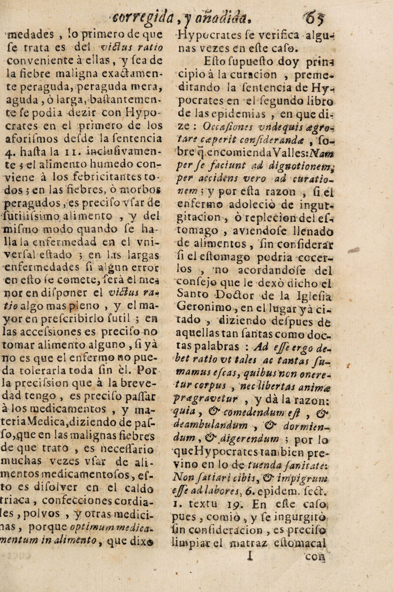 •corregida,y añadida, '6 $ medades , !o primero de que -Hy pocrates fe verifica algiH fe trata es del vi Bus ratio conveniente á ellas, y fea de la fiebre maligna exactamen¬ te peragoda, peraguda mera, aguda , ó larga, baítantemen- te fe podía dezir con Hypo- erares en el primero de los aforifnios defde la fentencia 4. hafta la n. incktfivamen- te 5 ei alimento húmedo con¬ viene á ios Febricitantes to¬ dos 5 en las fiebres, ó morbos peragudosfes preciío víar de íuciiiísimo alimento , y del mifíiio modo qoando fe ha¬ lla la enfermedad en el vni- Terfal eftado 5 en las largas enfermedades fi algún error en efto íe comete, lera el mes mor en diípaner el viBus ra* tío algo mas pleno , y el ma¬ yor en preferibirio fútil ; en las accefsiones es precifo no tomar alimento alguno , fi ya no es que el enfermo no pue¬ da tolerarla toda fin el. Por la preciísion que á la breve¬ dad tengo , es predio pallar á los medicamentos , y «u~ tena\lediea,diziendo de paf- fo,,que en las malignas fiebres de que trato , es neceffario muchas vezes vfar de ali¬ mentos medicamcntofos-, ef¬ to es difolver en el caído triaca, confecciones cordia¬ les , polvos , y otras medid¬ las , porque optimummedica•. 'nentum in alimento, que dixá ñas vezes en eíle cafe. Eftofupuefto doy prin3 cipio á ía curación , preme¬ ditando la fentencia de Hy- pocrates en ei fegundo libro de las epidemias pen que di-; ze : Qccafíones vndequisogto^ tare coperit confederando , *fo-¡ íbre;q.encomiendaValles:i>Í4#i per Je faciunt ad dignotionetn¿ per accidins vero ad curatio« nem, y por ella razón , fi el ■enfermo adoleció de ingur¬ gitación , ó repleción dei ef-i te mago , aviendofe llenado de alimentos , fin Con liderar fi eleítomag© podría cocer¬ los , ’no acordandófe del coníejo que le dexó dicho el Santo 'DoCtor de la Iglefia Gerónimo, en el lugar yá ci¬ tado , diziendo defpues de aquellas tan fantas como doc¬ tas palabras : Ad ejfee ergo de¬ be t ratio vt tales ac tantas Ju¬ ma mus efcasyquibus nGn oncre- tur corpus 3 nec libertas animo pragravetur , y da la razón; quiay & cómedendum efe , deambulandum , & dofmien« dum , & digerendum 5 por lo queHypocrates taaíbien pre¬ vino en (o de tuenda fanitate: Non Ja t iari c ibhy & i tripigr u m eje ad labores, 6. epidem. fe£t. 1. textu 19. En eñe cafo, pues , comió , y fe ingurgitó fin coniideracion , es precifo limpiar ei matraz cito macal I 'coa