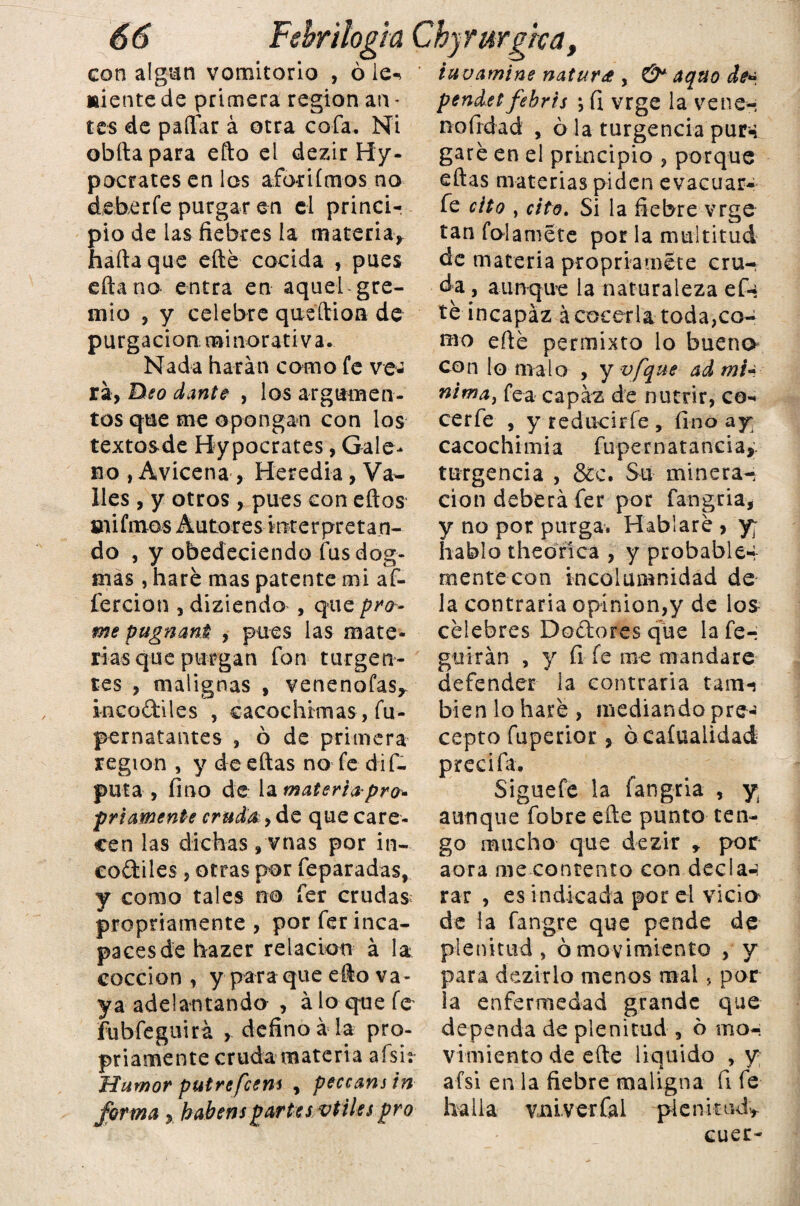 con algún vomitorio , ó le-» Miente de primera región an - tes de pallar á otra cofa. Ni obftapara efto ei dezir Hy- pocrates en los aforiímos no deberfe purgar en el princi¬ pio de las fiebres la materia* haftaque eíté cocida , pues eftana entra en aquel gre¬ mio , y celebre queílion de purgación minorativa. Nada harán como fe ve* rá, Deo dante , los argumen¬ tos que me opongan con los textosde Bypocrates, Gale¬ no , Avicena , Heredia, Va¬ lles , y otros , pues con ellos mi finos Autores interpretan¬ do , y obedeciendo fus dog¬ mas , haré mas patente mi af- fercion , diziendo , que pro- me pugnant , pues las mate¬ rias que purgan fon turgen¬ tes , malignas , venenofas* incoftiles , cacochimas, fu- pernatantes , ó de primera región , y de ellas no fe dif- puta, fino de la materia pro* fríamente cruda, de que care¬ cen las dichas , vnas por in- codiles, otras por feparadas, y como tales no fer crudas propriamente , porferinca- pacesdehazer relación á la cocción, y para que ello va¬ ya adelantando , alo que fe fubfeguirá , defino a la pro¬ priamente cruda materia afsh- Humor putrefeem , peccanstn forma y habenspartes/otiles pro tuvamine natura , aquo de* pendetfehr'ts \ fi vrge la vene-, nofirdad , 6 la turgencia pur-: garé en el principio , porque ellas materias piden evacuar- fe cito , cito. Si la fiebre vrge tan folamete por la multitud de materia propriamete cru¬ da , aunque la naturaleza efe té incapaz á cocerla toda,co- nio eílé permixto lo bueno con lo malo , y vfque ad mi- rtima} fea capaz de nutrir, co¬ cer fe , y reducirle , fino ay cacochimia fupernatancia,. turgencia , &c. Su minera^ cion deberá fer por fangria* y no por purga, Hablaré > y; hablo theorica , y probables mentecon incolumnidad de la contraria opinión,y de los célebres Dadores que la fe-- guírán , y fi fe me mandare defender la contraria tam-s bien lo haré , mediando pre¬ cepto fuperior, ó caíualidad precifa. Siguefe la fangria , y aunque fobre eñe punto ten¬ go mucho que dezir * por aora me contento con decla-i rar , es indicada por el vicio^ de la fangre que pende de plenitud, ó movimiento , y para dezirlo menos mal > por la enfermedad grande que dependa de plenitud , ó mo¬ vimiento de elle liquido , y afsi en la fiebre maligna íi fe ha lia vmver Cal ple nirudy cuer-