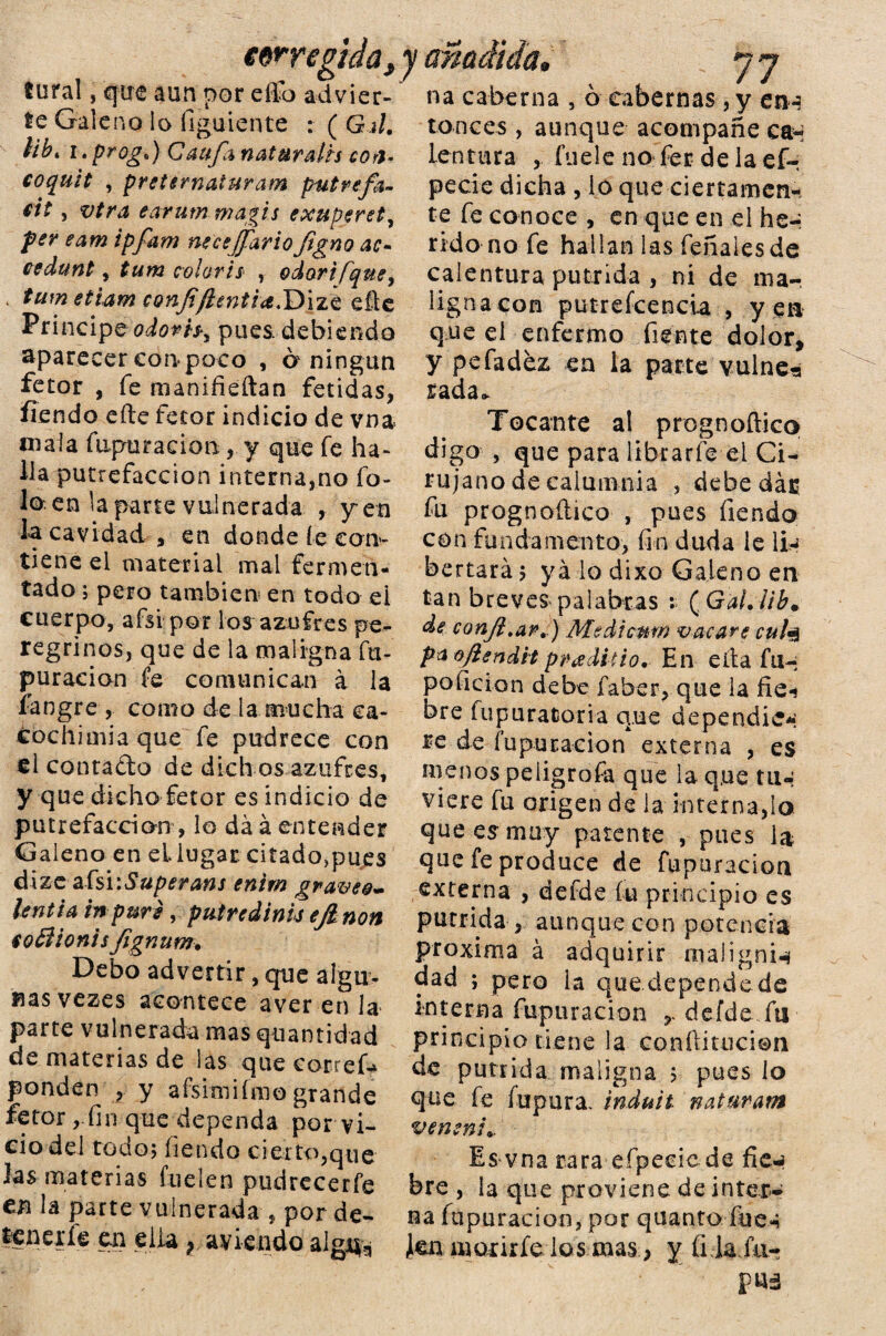 tural, que aun por ello advier¬ te Galeno lo figuiente : ( Gil. ¡ib* i. progt) Califa naturaih cori- coquit , preternaiuram putrefa¬ cta , vira earum magis exuperet, per eam ipfam necejfariofigno ac- cedunttum colorís , odorifquey < tumetiam conf/ientla.'Dizt eñe Principe odorh% pues debiendo aparecer con poco , a ningún fetor , fe manifieftan fétidas, fiendo efte fetor indicio de vna maia fupuracion , y que fe ha¬ lla putrefacción interna,no fo¬ jo en la parte vulnerada , yen la cavidad , en donde íe con¬ tiene el material mal fermen¬ tado ; pero también en todo el cuerpo, afsi pot los azufres pe¬ regrinos, que de la maligna fu- puracion fe comunican a la fangre , como de la mucha ea~ cochimia que fe pudrece con el contado de dich os azufres, y que dicho fetor es indicio de putrefacción, lo da á entender Galeno en el lugar citadojpues dize afsi\Superans entm gravee- lentia in puré, putredinis ejlnon so i o n i sfig n u m. Debo advertir, que algu¬ nas vezes acontece aver en la parte vulnerada mas quantidad de materias de las que corred ponden , y afsimifmo grande fetor,.fin que dependa por vi¬ cio del todo; fien do cierto, que las materias fuelen pudrecerfe en la parte vulnerada , por de- tenerte en ella, aviendo alg^ v 77 na caberna , o tabernas , y en-? ronces, aunque acompañe can lentura , fuele no fer de la ef- pecie dicha , lo que ciertamen¬ te fe conoce , en que en el he-, rido no fe hallan las feñaiesde calentura pútrida , ni de ma- lignacon putrefcencia , yen que el enfermo fíente dolor, y pefadez en la parte vulne-s rada. Tocante al prognoftico digo , que para librarte ei Ci¬ rujano de calumnia , debe dar fu prognoftico , pues íiendo con fundamento, fin duda le Iíh bertará; ya lo dixo Galeno en tan breves palabras i ( Gal. ¡ib. de confi.ar.) Medicmn vacare cufa pa oftendit pnadhio. En eita fu-; poficion debe faber, que la fie-* bre fupuratoria que dependió; re de (apuración* externa , es menos peligrofa que la que tu.-: viere fu origen de la internado que es muy patente , pues la que fe produce de fupuracion externa , defde fu principio es pútrida , aunque con potencia próxima á adquirir maiignte dad ; pero la quedependede interna fupuracion defde fti principio tiene la conftitucion de pútrida maligna ; pues lo que te (upara. induit naturam venenL. Es vna rara efpecie de fie.* bre , la que proviene de Ínter* ua fupuracion, por quanto fue-¡ ten morirte los masy íilafii- fUá