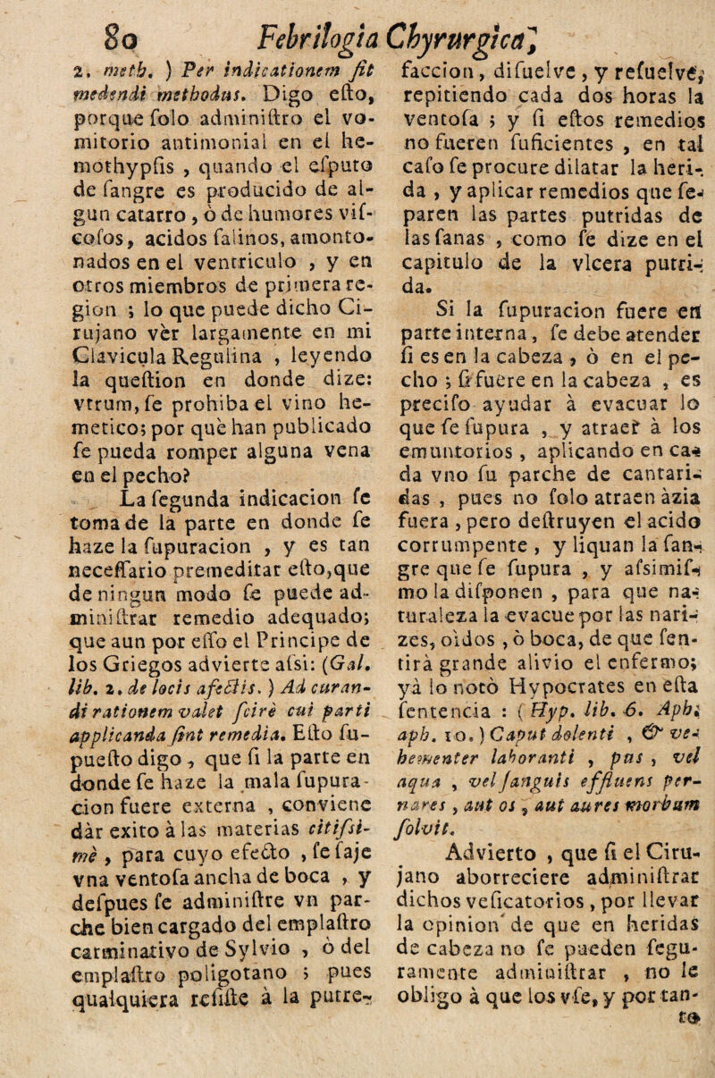 8 o Febrilogia Chyrurgica] 2, metb. ) Per indicationem fit facción, difuelve , y refuelvé,' medertdi msthodus. Digo efto, repitiendo cada dos horas la porque folo adminiftro el vo¬ mitorio antimonial en el he- mothypfis , quando el eíputo de fangre es producido de al¬ gún catarro , ó de humores vif- cofos, ácidos Calinos, amonto¬ nados en el ventrículo , y en otros miembros de primera re¬ gión ; lo que puede dicho Ci¬ rujano ver largamente en mi Clavicula Regulina , leyendo la queftion en donde dize: vtrum,fe prohíba el vino he- metico; por que han publicado fe pueda romper alguna vena en el pecho? La fegunda indicación fe toma de la parte en donde fe haze la fupuracion , y es tan neceffario premeditar ello,que de ningún modo Ce puede ad* .miniftrar remedio adequado; que aun por effo el Principe de los Griegos advierte aísi: (Gal. líb. 2. de loéis afesis.) Ad curan¬ di rationem valet fciré cui partí appite anda fint remedia. Ello fu- puefto digo ^ que fi la parte en donde feliaze la .mala fupura¬ cion fuere externa , conviene dar éxito á las materias citifsi- mé 9 para cuyo e£e£to , fe faje vna ventofa ancha de boca , y defpues fe adminiílre vn par¬ che bien cargado del emplaftro carminativo de Sylvio , ó del enipiaílro po ligo taño > pues qualquiera rehíle á la putre- ventofa > y fi ellos remedios no fueren fuficientes , en tai cafo fe procure dilatar la heri¬ da , y aplicar remedios que fe-¡ paren las partes pútridas de las Canas , como fe dize en ei capitulo de la vlcera putri-; da. Si la fupuracion fuere erí parte interna, fe debe atender íi es en la cabeza * ó en ei pe¬ cho *, íi fuere en la cabeza , es precifo ayudar á evacuar lo que feíupura , y atraet á los emuntorios, aplicando en ca* da vno fu parche de cantari-; das , pues no folo atraen ázia fuera , pero deftruyen el acido corrumpente , y liquan la fan¬ gre que fe fupura , y afsimif-? mo la difponen , para que na-: turaleza la evacúe por las nari- zes, oidos , ó boca, de que fen- tirá grande alivio el enfermo; ya lo notó Hvpocrates en ella fentencia : ( Hyp. ¡ib. 6. Apb¿ aph. i o,) Gaput dolenti , & ve* he?uenter laboranti , pus , ve! aqua , velfanguis effluens per- nares , aut os $ aut aures morbam folvit* Advierto , que Ci el Ciru¬ jano aborreciere adminiílrar dichos veficato-rios , por llevar la opinión* de que en heridas de cabeza no fe pueden fegu- ramente adminiílrar , no le obligo á que ios vfe, y por tan¬ to