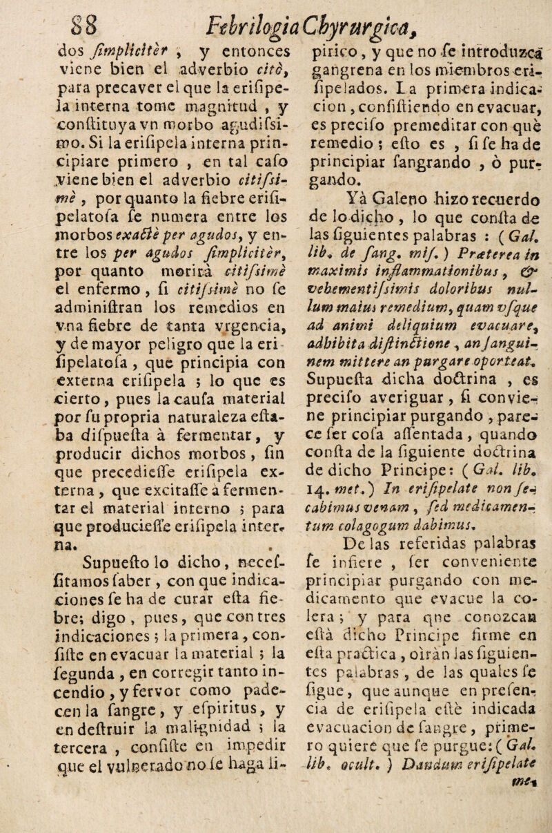 8 8 Ftbr ¡logia Cbyrurgka, dos Jimplicíter , y entonces pírico, y que no Te introduzca viene bien el adverbio cité, gangrenaenlosmiembroseri- para precaver ei que la erifipe- íipelados. L a primera indíca¬ la interna tome magnitud , y conftituyavn morbo agudísi¬ mo. Si la eriíipela interna prin¬ cipiare primero , en tal cafo aviene bien ei adverbio citifsi- me , porquanto la fiebre erifi- pelatoía fe numera entre los morbos exaóle per agudos y y en- tre los per agudos Jimpliciiéry por quanto morirá citifsimé ei enfermo, íi citifsimé no fe adminiftran los remedios en v.na fiebre de tanta vrgencia, y de mayor peligro que la eri íipelatofa , que principia con externa erifipela 5 lo que es cierto, pues lacaufa material por fu propria naturaleza efta- ba difpuefta á fermentar, y producir dichos morbos, fin que precedieíTe erifipela ex¬ terna , que excitaífeá fermen¬ tar el material interno ; para que proáuckffe erifipela Inter* na. Supuefto lo dicho, necef- íitamosfaber, con que indica¬ ciones fe ha de curar efta fie¬ bre; digo, pues, que con tres indicaciones 5 la primera, con- íifte en evacuar la material 5 la fegunda , en corregir tanto in¬ cendio , y fervor como pade¬ cen la fangre, y efpiritus, y en deftruir la malignidad ; ia tercera , confifte en impedir que el vulnerado no íe haga li¬ ción , confiftiendo en evacuar, es precio premeditar con que remedio? efto es , fi fe ha de principiar fangrando , ó pur¬ gando. Ya Galeno hizo recuerdo de lo dicho , lo que confia de las figuientes palabras : ( Gal. lib9 de fwg. mij.) Pratere a in maximis infiammatíonibus , & vehementijsmis dolor i bus nul- lumma'tm remediumy quatn vfque ad animi deliquium evacuare, adhibita diftinéíione , an Jangui- nem mittere an purgare op orle ato Supuefta dicha doñrina , es precifo averiguar, íi convie-i ne principiar purgando , pare¬ ce fer cofa afientada , quando confia de la figuiente ¿odrina de dicho Principe: (Gal. lib. 14. met.) In erijipelate nonfei cabimus venam, fed medhamen- tum colagogum dabimus. Délas referidas palabras fe infiere , fer conveniente principiar purgando con me¬ dicamento que evacúe la co¬ lera ; y para qne conozcan eftá dicho Principe firme en efta practica , oirán las íigu i en¬ tes palabras , de las quales fe figue, que aunque en preíen- cia de erifipela elle indicada evacuación de fangre , prime¬ ro quiere que fe purgue: ( Gal. ¡ib* Qcult. ) Dandum erijipelate me t