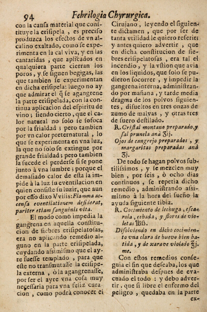 94- Fehrilogia con ia califa material que conf- tkuyeia erifipela , es prceifo produzca los efeftos de vnal- calino exaltado, como fe expe¬ rimenta en la cal viva, y en las cantáridas , que aplicados en qualquiera parte cierran los poros, y fe figuen begigas, las que también fe experimentan en dicha erifipela: luego no ay que admirar el q fe agangrene la parte erifipelada, con la con¬ tinua aplicación del efpiritu de vino ; fiervdo cierto, que el ca¬ lor natural no folo fe íofoca por la frialdad 5 pero también por vn calor preternatural , lo que fe experimenta en vna luz, la que no folo fe extingue por grande frialdad ; pero también la fucede el perderfe fi fe pone junto á vna lumbre 5 porque el demafiado calor de ella la im¬ pide á la luz íu eventiiacion en quien confifte fu luzir, que aun por effo dixo VvilisiFlamma uc¬ een fa eventiiationem deflderat^ pariter etiam fangmnis vita» Ei modo como impedia la gangrena en aquella conltitu- ciorf de fiebres erifipelatoías, era no aplicando remedio al¬ guno en la parte erifipelada, cuy dando afsimifmo que ei ay- re fueífe templado , para que elle no tranfmutaíle la enfipe- la externa , ola agangrenaílfe, porfcreL ayre vna cola muy nejeífaria para vna feliz cura¬ ción , como podrá conocer et Chyrurgica, Cirujano , leyendo el figuletÍJ te didamen , que por fer de tanta validad le quiero referir; y antes quiero advertir , que en dicha conftitucion de fie¬ bres erifipelarofas , era tal el incendio, y la vftion que avia en los líquidos, que folo fe pu¬ dieron focorrer , y impedir la gangrena interna, adminiftran- do por mañana , y tarde media dragos a de los polvos figuien- tes , dífueltos en tres onzas de zumo de maivas , y otras tres de fuero deftilado. R.Crijlal montano preparado>y fal prunela ana 3ij. Ojos de cangrejo preparados , y margaritas preparadas and 3). De todo fe hagan polvos fub- tilifsimos , y fe mezclen muy bien , por feis , ó ocho dias continuos , fe repetía dicho remedio , adminiftrando jtfsi- milmo á la hora del fueño ia ayuda figuiente tibia. R* Cocimiento de lechuga s efcaa rola , cebada, y flores de vio¬ letas!Bíi. DifloIviendo en dicho cocimien¬ to vna clara de huevo bien ba¬ tida 9 y de xarave violado §j. me. Con efios remedios confe- guía el fin que defeaha, los que adminiftraba defpues de eva¬ cuado el todo : y debo adver¬ tir , que fi libre el enfermo del peligro , quedaba en la parte X ex-
