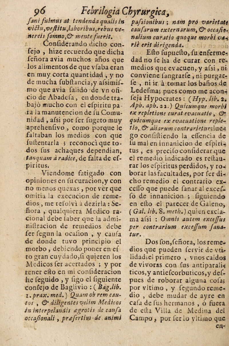 pó y Febr¡logia Chyrurgka fani fultnm at tendencia qualis in vióhi^veflitUytaboribus, rebus vs~ nereís fomnoJ& mente fusr.it. Confederando dicho cori¬ fe jo , hize recuerdo que dicha feñora avia muchos años que los alimentosde que vfaba eran en muy corta quantidad , y no de mucha fubftancia,y afsimif- mo que avia faiido de vn ofi¬ cio de Abadefa , en donde tra¬ bajó mucho con el efpíritu pa¬ ra la manutención de fu Comu¬ nidad afsi por fer fügeto muy aprehenfivo , como porque le faltaban los medios con que íuftentarla > reconocí que to¬ dos fus achaques dependían, tanquam d radice, de falta de ef- pir i tus, Viendome fatigado con opiniones en fu curación,y con no m en os que xas , por ver que omitía la execucion de reme¬ dios , me reí'olvi á dezirla : Se¬ ñora , quaiquicra Medico ra¬ cional debe íaber que la admi- niftracion de remedios debe fer fegun la o cañón , y caufa de donde tuvo principio el morbo , debiendo poner en ef to gran cuydado,fi quieren los Médicos fer acertados y y por tener efto en mi coníideracion he feguido , y figo el figuiente confejo de Baglivio : ( BagJib. i. prax. med.) Quam oh rem cau¬ tos , O* diligentes velim Médicos in interpelandis ¿gratis de caufa occafíonali, prafertim de animi pafsionibus; n&m pro varietats caufarum exlernarum, O* occafio- ndium curatio quoque morbi va-i ríe erit di rigen da* Efto fupuefto, fu enferme-; dad no fe ha de curar con re¬ medios que evacúen, y afsi, ni conviene fangrarfe , ni purgar- fe , ni ir á tomar los baños de Ledefma, pues como me acón-: feja Hypocrates : ( Hyp. Ub\ 2. Aph, aph» 22.) Quicuwqm morbi ex repletione curat evaouatio, & quicumque ex evacuatione rsple- tio, &* aliar um c ont r arte turfIue-5 go confiftiendo la effencia de fu mal en ínnanicion de efplrn tus 5 es predio confiderar que el remedio indicado es reftau- rar los efpiritus perdidos, y ro-: borar iasfacultades, por fer di-? cho remedio el contrario cxh ceffb que puede fanar al excef- fo de innanicion ; figuiendo en efto el parecer de Galeno, ( GaL ¡ib* 8. methf quien exda- ma afsi : Omnís autem excejfus per contrarium exceffum Jana- tur. Dos fon,feñora, los reme¬ dios que pueden íervit de vth lidad,el primero , vnos caídos de vivoras con fus antiparaln ticos,y antiefcorbuticos,y def- pues de roborar alguna cofa; por vltimo , y fegundo reme¬ dio , debe mudar de ayre en cafa de fus hermanos , ó fuera de ella Villa de Medina del Campo , por fer lo vltimo que en-