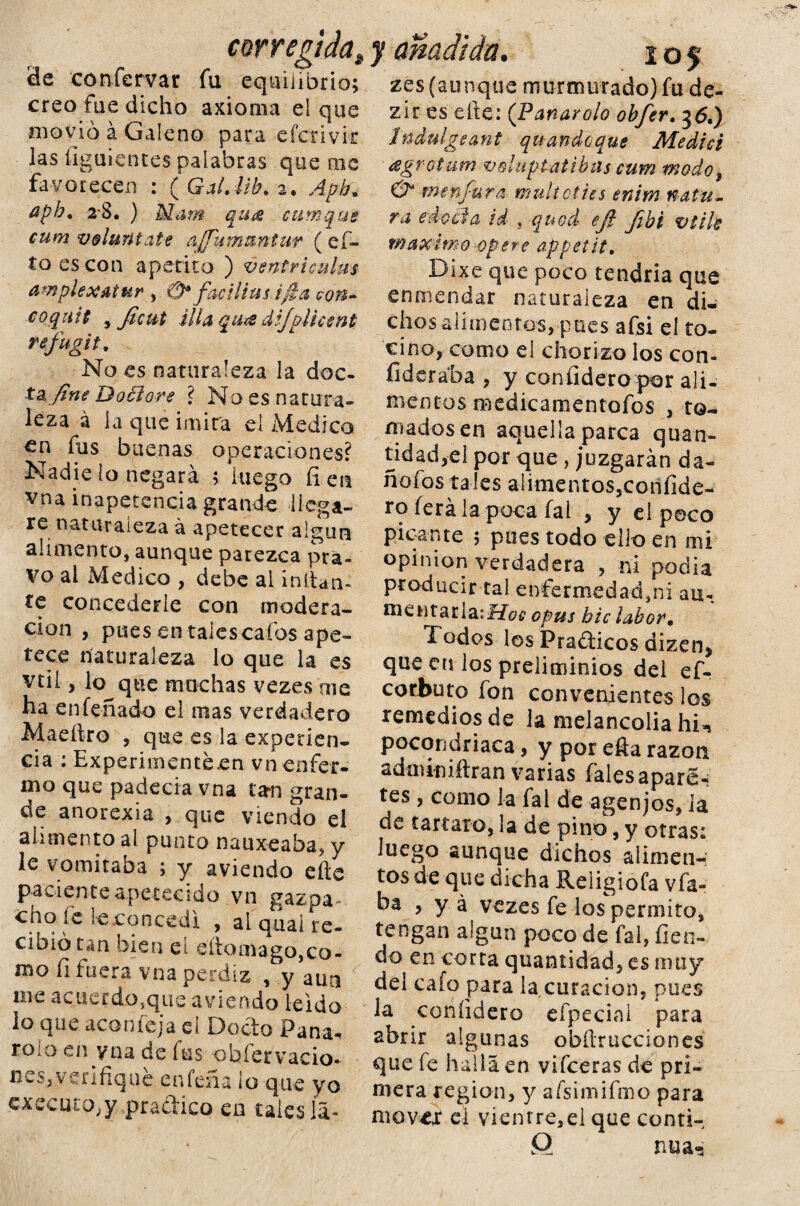 corregida. de confervar fu equilibrio; creo fue dicho axioma el que movió á Galeno para efcrivk las íiguientes palabras queme favorecen : ( Gal. lib. 2. Aph. aph. 2-8. ) M¿im qua eumque cum volúntate &jjummntur ( ci¬ to es con apetito ) ventriculm amplex&tur , 0* facilius i fia con* coquit , Jicut illa quíS dijpiicmt refugit. No es naturaleza la doc¬ ta fine Doélore ? No es natura¬ leza á la que imira el Medico €n fus buenas operaciones? Nadie lo negará ; luego íi en vna inapetencia grande llega¬ re naturaleza á apetecer algún alimento, aunque parezca pra¬ vo al Medico , debe al inltan- te concederle con modera¬ ción , pues en tales cafos ape¬ tece naturaleza lo que la es vtii, lo^que machas vezes me ha enfeñado el mas verdadero Maeftro , que es la experien¬ cia : Experimentéen vn enfer¬ mo que padecía vna tan gran¬ de anorexia , que viendo el alimento al punto nauxeaba* y le vomitaba ; y aviendo efte paciente apetecido vn gazpa ¬ cho fe le concedí , ai quai re¬ cibió tan bien el eíiomago,co¬ mo fi fuera vna perdiz , y aun me acuerdo,que aviendo leído lo que acón leja eí Docto Pana- rolo en vna de fus observacio¬ nes, verifique caleña lo que yo cxecuco,y practico en tales la- J amatan. 105 zes (aunque murmurado) fu de- zir es efte: (Panarolo obfer. 36.) Indulgeant quandcque Medid ¿egrotum veluptatibiis cum modo3 & men/ura muítodies enim natu¬ ra edocta id , q nod eji Jibi vtih máximo opere appetit. Bke que poco tendría que enmendar naturaleza en di¬ chos alimentos, pues afsi eí to¬ cino, como el chorizo los con- íiderába , y con Eidero por ali¬ mentos medicamentofos , to¬ mados en aquella parca quan- tidad,el por que , juzgarán da- ñofos tales alimentos,coñíide- ro íerála poca fal , y el poco picante ; pues todo ello en mi opinión verdadera , ni podía producir tal enfermedad^! au- mentarlaii^/cfé' opus bic labor• Todos les Pradicos dizen* que en los preliminios del ef- corbuto fon convenientes los remedios de ia melancolía hi^ pocondriaca, y por efta razón adminiftran varias fales aparée tes, como la fal de agenjos, ia de tártaro, la de pino, y otras: luego aunque dichos alimen¬ tos de que dicha Religiofa vfa- ba , y á vezes fe los permito, tengan algún poco de fal, Tien¬ do en corta quantidad, es muy del cafo para la curación, pues la coníidero efpeciaí para abrir algunas obftrucciones que fe halla en vifceras de pri¬ mera región, y afsimifmo para mover el vientre,el que conti- Q ' nua^