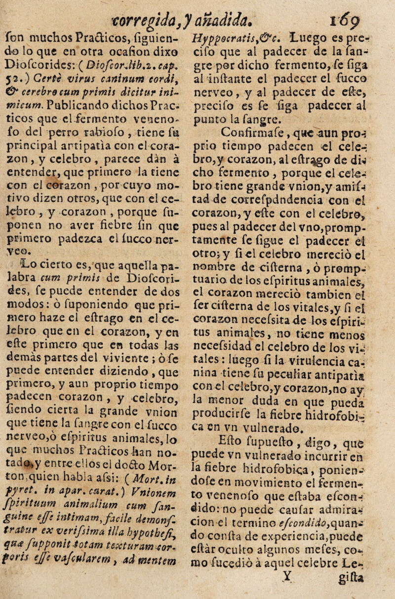 torregida, fon muchos Prácticos, figuien- do io que en otra ocafion dixo Diofcorides: ( BiofcorJib.2, cap* 52.) Cert? virus caninum cordi, & cerebro cum primis dicitur ini- micum. Publicando dichos Prác¬ ticos que el fermento veneno- fo del perro rabiofo , tiene fu principal antipatía con el cora¬ zón , y celebro, parece dan á entender, que primero la tiene con el corazón } por cuyo mo¬ tivo dizen otros, que con ei ce¬ lebro , y corazón , porque fu- ponen no aver fiebre fin que primero padezca el íucco nér¬ veo, Lo cierto es, que aquella pa¬ labra cum primis de Diofcori¬ des, fe puede entender de dos modos: ó fuponiendo que pri¬ mero haze el eftrago en el ce¬ lebro que en ei corazón, y en elle primero que en todas Jas demás partes del viviente ; ó fe puede entender diziendo,que primero, y aun proprio tiempo padecen corazón , y celebro, Tiendo cierta la grande vnion que tiene la fangrecon el fucco nerveo,ó efpiritus animales, lo que muchos Prácticos han no¬ tado* y entre ellos el do&o Aler¬ tan, quien habla afsi: (Mort.in fyret. in apar, carat,) Vntonem fpirituum animalium cum fan- guitte ejfe int imam ufadle demonfi tratrilr ex verifsima illa hypothefi' qu<£ fupponit 4ot am t ex tur am ^cor. foris eje vajeularem} ad tnentem HyppQcraiis>&c. Luego es pre- cifo que ai padecer de la fan- gre per dicho fermento, fe figa ai inftante ei padecer el fucco nérveo, y al padecer de efte, precifo es fe figa padecer al punto la fangre. Confirmafe, que 4un pro-: prio tiempo padecen el cele-; bro,y corazón, al eftrago de dw cho fermento , porque el cele-; bro tiene grande vnion,y amií-! tad de correfpdndencia con ei corazón,y efie con el celebro* pues al padecer del vnOjpromp- tamente fe figue el padecer él otro; y fi el celebro mereció el nombre de cifterna , ó promp- tuaria de ios efpiritus animales, el corazón mereció también el fer cifterna de los vitaies,y fi el corazón necefsitade los efpiri¬ tus animales, no tkne menos necefsidad el celebro de los vi-; tales: luego fi la virulencia ca-; nina tiene fu peculiar antipatía con el celebro,y corazón,no ay la menor duda en que pueda producirfe la fiebre hidrofobia ca en vn vulnerado. Eílo fupuefto , digo, que puede vn vulnerado incurrir en la fiebre hidrofobica, ponien- dofe en movimiento ei fermen¬ to venenofo que citaba efcon-i dido: no puede caufar admiran cion el termino e/condido9qnm¿ do confia de experiencia,puede efiár oculto algunos mefes-, co¬ mo fucedió á aquel celebre Le-