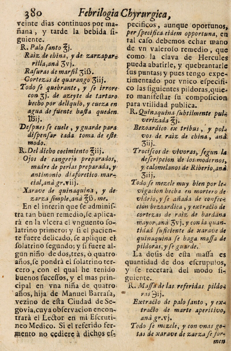 3H0 Febr ilogia Chyrurgica, veinte dias continuos por rna- pecificosr, aunque oportunos,. nana, y tarde la. bebida fí- guiente. R. Palo fanto Ralz.de china, y de zarzaparé rilla}and 3vj. Rafaras de marfil jiO. Cortezas de quarango 3iij. Todo fe quebrante, y fe ir r ore' con gj, de azeyte de tártaro> hecho por deliquio, y cueza en agua de fuente hafia queden* ÍBij. ]Vefpues fe cuele , y guarde para 5 difpenfar cada toma, de ejle; modo./ R.Dí/ cocimiento §iij. Oy‘0/ cangrejo preparados,, madre de perlas preparada, y antimonio diaforético mar- ciafand gr*y iij. Xaravt? quinaquina , y de¬ zarza fimple,and En el Ínterin que fe adminif- tra tan buen remedia,íe.aplica- rá en la vlcera el vnguenco for latrino primero? y íi el pacien¬ te fuere delicado, fe aplique el folatrino fegundo; y fi fuere al¬ gún niño de dos,tres, 6 quatro años,fe pondrá el folatrino ter¬ cero , con el qual he tenido buenos fucefíos, y el mas prin¬ cipal en vna niña de quatro. años, hija de Manuel Barraía, vezino de efta Ciudad deSe- govia,cuya obfervacion encon¬ trará el Ledor en mi Efcruti- neo Medico. Si el referido fer¬ mento no cediere á dichos gfr perfpecifica eidem opportuna, en tal cafo debemos echar mano de vn valeroío remedio , que como la clava de Hercules pueda abatirle, y quebrantarle fus puntas; y pues tengo expe¬ rimentado por vnico efpecifi- co las Siguientes pildoras^nie- ro manifeftar fu compoíicioti; para vtilidad publica. R. Quinaquina fubtilmente pulc verizada jjjo Bezoardico ex tribus , y poU. vos de raíz de china, and 3» U Trocifcos de vivaras,, fegun la deferí pe ion de los modernos,, y calomelanos de Riberio.and, 3¡¡j>. Todo fe mezcle muy bien por lea vigacion hecha en mortero de- vidrio, y fe añada de confocq. don bezoardica , y extravio de cortezas de raíz de bardana mayor,and Jyj.y con la quan- tidad fu fdente de xarave de quinaquina fe haga mafia de pildoras ¡y fe guarde. La doíis de efta mafia es quantidad de dos eferupuios, y fe recetará del modo íi- guiente.. R.Mafia de las referidas piídos ras Extraélo de palo janto , y ex*. tra3o de marte aperitivo, anágr.x j. Todo fe mezcle, y con vnas goH tas de xarave de zarza fe for¬ men