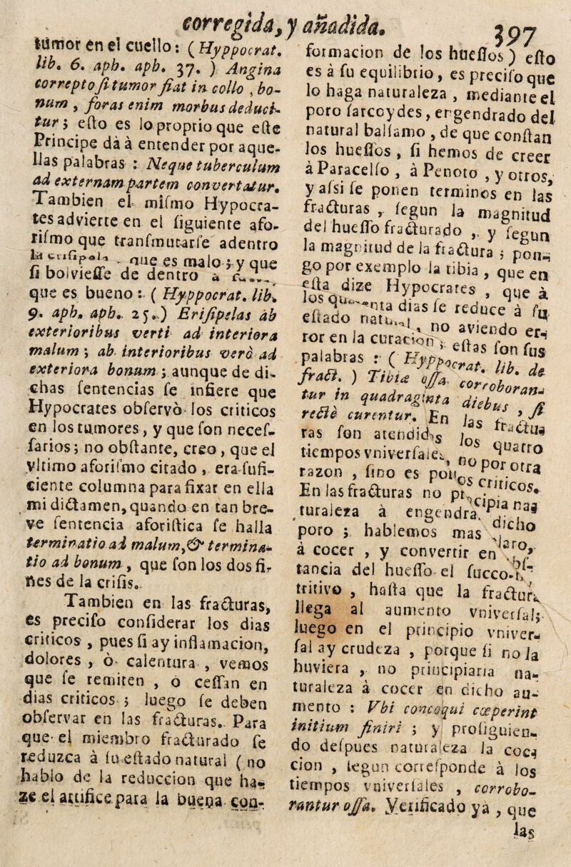 corregida^ lümor en el cuello: ( Hyppocrat. lib* 6. aph• apb. 37, ) Angina correptofitumorfiat in eolio , bo- , /^/ enim mor bus deducá tur h eílo es loproprioque efte Principe dá á entender por aque¬ llas palabras : Meque tuberculum &d externam partern convert a£urm También el= fnifmo Hypocra- tes advierte en eí (¡guíente afo- riímo que tranfmutarfe adentro rí11?*!,1 ~ ,nü5 es malo f y que íi boivieffe de dentro a ¿ ~ — — — — —^ **■»*--* que es bueno : ( Hyppocrat. lih. 9* apb, ¿06,. 2j,..) Er ijípelas áb exterioribus vertí ad interiora malum \ ah- interioribus verd ad exteriora bonum aunque de di* chas fentencias (e infiere que Hypocrates obfervb los críticos en los tumores , y que fon necef- farios; no obftante, creo, que el vltirno afcriímo citado , era fuíi- cíente columna para ñxar en ella mi didtamen,quando en tan bre¬ ve íentencia aforiftica fe halla Urminatio ai malumy& termina» lio ad bonum , que fon los dos fir fíes de la criíis* También en las fra&uras* es predio confiderar los dias críticos , pues íi ay inflamación, dolores , ó calentura , vemos que fe remiten , o ceffan en dias críticos 5 luego fe deben obfervar en las fraguras.. Para que- el miembro fra&urado fe reduzca á ímeftadonatural ( no hablo de la reducción que ha» 2e el auifice.pa.ra la bue$acoa- * —* *—■• ■* . JP7 formación de !os hneflos) eflo es á fu equilibrio, es predio que lo haga naturaleza , mediante el poro farcoydes, engendrado del natural baKamo , de que confian los huellos , íi hemos de creer ^ Paracelío t a Penoto 5 y otros yalsiíe ponen términos en las fraguras , legun la magnitud del huello fradurado ,, y fci,un la magnitud de Ja ftadlura $ pon^ go por exemplo la tibia , que en día diZe Hypocrates , V J ,s ^. ’-nta días fe reduce á fn eítatío riatu,i „„ , a '«• ror en la curación s, e^‘j. ° ^ Pal^tasi, ( Hm^t. lib Te fraa ) Tibia #*, tur in quadragmta dhbus íi ras fon atendida > ír“Ctua tiemposvniverfaict n., llüarto razón , fino es poVt0. Por.otfa En lasfraéturas no pt • u,Cos» .turaieza á engendra'i33 poro ; hablemos mas ?,,cil0 á cocer , y convertir en sr°»' tanda del huello el fucco-t/ tritivo , halla que la fradutv llega al aumento vniverfa!;- luego en el principio vniver* fal ay crudeza , porque íi no ]a huviera , no principiaría na¬ turaleza á cocer en dicho au¬ mento : Vbi concoqui experint initium finiri ; y proliguieu- do defpues naturaleza la coca clon , legun correfponde á los tiempos vniveríales , ccrrobo- rmtur ofi'a. Melificado ya , que Jas