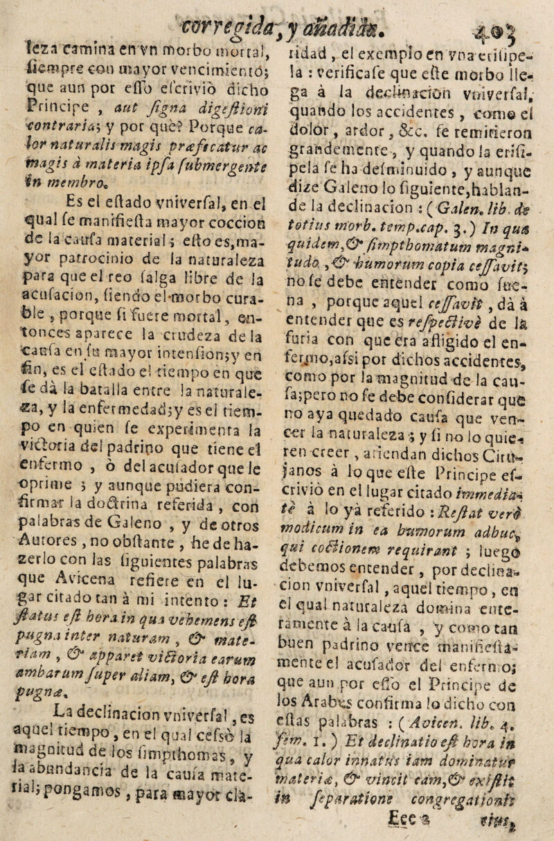 fempre con mayor vencimiento; que aun por eíío eíctiyió dicho Principe , aut ftgna digeftiofíi contraría', y por que? Porque ca¬ lor natural i s m agis p rafee atur ac magis d materia ipfa fuhmcrgente in rnemhro* Es el eftado vniverfaJ* en el q¡ua! íe manifiefta mayor cocción de i a c-a tifa materia!; eí!o es,ma¬ yor patrocinio de la naturaleza para que el reo (alga libre de la acusación, íienáo el-morbo cura¬ ble porque (i fuere moría! , en¬ tonces aparece la crudeza de la caufa etifu mayor intéufíon;y en es el e(lado e! tiempo en que fe da ia batalla entre la naturale¬ za, y la enfermedadty es el tiem¬ po en quien fe experimenta la vicloria cid padrino que tiene el enfermo , ó del aculador que le oprime 3 y aunque pudiera con- firmat 3a dodrina referida , con palabras de Galeno , y de ciros Autores, no obftante , he de ha¬ berío con las íiguientes palabras que Avicena refiere en el lu¬ gar citado tan á mi intento: Et fiatm eft hora in qua vehemens eft- pugna ínter naturam , & mate- Tiam , & ap partí vi Borla earum amharum fuper diam, & eft hora pugna. La declinación vnivérfal 5 es aqdel tiempo, en el qua! cefsó la magnitud de los fimprhomas , y ¿a abundancia de la cauía mate- nal;pongamos, para «sayot cla¬ la : verificafe que eñe morbo lle¬ ga á la dedkuddh voiyerfaf, quaftdo los accidentes, co-m© eí dolor, ardor, &c, fe remitieron grandemente ■, y quando la eriíi- pela fe h3 defniinuido , y aunque dize Galeno lo figuiente,hablan- de la declinación : ( Galen, lih> dt t&tius tn’orb* temp.cap* 3.) In qua quidem«& fimptbomatum magni* 'tuda y& éümorum copia ceftaviti no fe debe eittdnder corno foc- na , porque aquel cejfavit, da á entender que es refpecHvé de 1* furia con que era afligido el en¬ te yiic, a fsi por dichos accidentes* como por la magnitud de la cau- iajpero no fe debe confiderar quo no aya quedado cania que ven*- ccr la naturaleza ; y íi no lo quíe-¡ ren creer, atiendan dichos Cirila lapos á lo que efle Principe ef- envió en el lugar citado immedia* tí á lo yá referido : Reftat veré wodicum in ea bwnorum adbuet qui coBionem requiraní 5 luego debemos entender, por declina-** cion vnivérfal, aquel tiempo, en d quaLnaturaleza domina -clite¬ ra mente á la caula ? y como tan buen padrino vence man i fieítá- mente el acatador deí enfermo; que aun por elfo el Principe de los Arabas confirma lo dicho con días palabras i(Aviceñ> ¡ib, 4» ftm, i. ) Et declinatioeft hora in qua calor i rm atris iam dominatuf materia, & vimit cdm,& mifttt in ftp&fation* congregationh Lee % t'mt