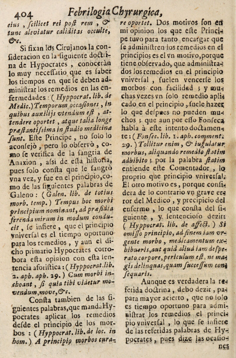 Febrilogid Chyrurgha, re oporten DüS motivos fotl £íf mi opinión ios que efte PríncH 404 eius , fcilicet ni poft rem , <? tune alsviatur caliditas occultSy &€. Si fixan Itfs Cirujanos la con- fideracion en ladigmcnte dotti*- na de Hypocrates , conocerán lo muy neceffatio que es (abes: los tiempos en que fe deben ad*» sniniílrar los remedios en las en¬ fermedades 4 ( Hyppocrai* lib• de Medie.)Temporum occafiones , in quibus aaxilijs vtendum eft , atr tendere oportet , atenué talla longe praftantijsima inftudio medicina funt. Me Principe , no ib lo lo aconíejb pero lo obfervb , co¬ mo fe verifica de la íangria de 'Anaxión , afsi de. eíla hiítofia, pues folo confia que le íangtó vna vez, y fue en el principio,eo* mo de las figuientes palabras de Galeno : ( Gden. ¡ib. de totius^ fnorb. temp.) Tempus boc morbi principian nominante ad pr&fidi a ferenda mirum in rnodtm condu¬ cís , fe infiere , que el principio yniverfal es el tiempo oportuno para los remedios» y aun ei di¬ cho primario Hypocrates corro¬ bora efta opimon con efta íen- sencia afotiftica: ( UyppocratJib.» a* apb. aph. 29.) Cum morbi in- jeboant» Ji quia tibí videtur mo- vendum,movey&c* Confia también de las ü« gnientes palabras,que mandaHy- pocrates aplicar los remedios defde el principio de los mor- bos : ( Hyppocrat. lib.de loe. in hom*) A principio morbos cpra- pe tuvo para tanto encargar que fe adminifiren ios remedios en el principio; es el vn motivojporque tiene obíervada, que adminiftra-; dos ios remedios en el principio vniverfal , fuelen vencerle ios morbos con facilidad > y aaU4 chasvezesvn folo remedio aplU cado en ei principio ? íuele hazei; lo que defpaes no pueden mu-? chos 5. que aun por elfo Eonfeca habla á efte intento doctamen-s te: ( Fonfec, lib. l l apb. eomment* 29. ) TolUtur enim, O* iu¿uUtur; morbus, aliquando remedio fl&tim adbibito $ por la palabra ftat 'm entiende eñe Comentador , lq proprio que principio vniverfal; El otro motivo es, porque confia dera de io contrario vn grave er*? ror del Medico , y precipicio del enfermo , lo que coalla dei fi-: guíente , y íentendofo dezir: ( Hyppoeraf. lib« de affech ) Si omijjo principio, adfinem iam vr- gente morbo , medicamentum ex~ bibuens^aut quid aliud iam átpper rato corpore^periculum efí, ne gisdeknquasjquam fmcejfum coni fequaris. Aunque es verdadera !a r«-? fétida doctrina , debo dezir, pa-? para mayor acierto , que no íolo es tiempo oportuno para admi- feiftrar ios remedios el prinen pió vniverfal , lo que fe infiere de las referidas palabras de Hy-i ^petates, pu?s 4&C i» ocaíio-i nes