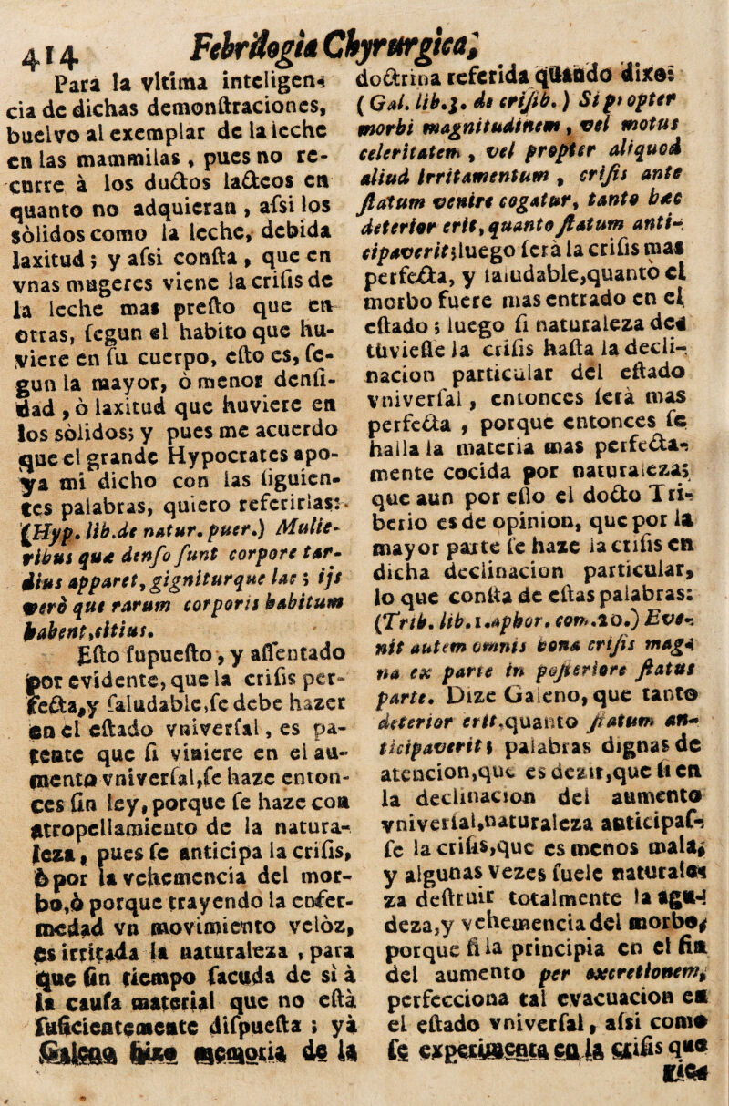 4!4 FebrflogU Chyrurgica, Para la vltíma intciigen* dodrina referida qSáfldo dixo: cia de dichas demonftraciones, buclvo al exemplar de la leche en las mammilas , pues no re¬ curre á los dudos ladeos en quanto no adquieran , afsi los sólidos como la leche, debida laxitud; y afsi confta , que en vnas mugeres viene lacrifisdc la leche mas prefto que etv otras, fegun el habito que hu- yicre en fu cuerpo, efto es, fe¬ gun la mayor, ó menor deníi- dad ,ó laxitud que huvierc en los sólidos, y pues me acuerdo que el grande Hypocrates apo¬ ya mi dicho con las íiguien- tes palabras, quiero referirías: fjtiyp» lib.de natur. fuer*) Multe- tibui qua dtnfo funt corpore tar^ dfas apparet, gigníturqne lae 5 ijs veré que rarum cofporte babitum lwbtnt>eitivs. £fto fupuefto, y aflentado jpor evidente, que la crifis per* feda#y faludabie,fedebe hazer feo el citado vniverfal,es pa¬ léate que fi viniere en eiau- l»enta vniverfal,fe haze enton¬ ces fin ley, porque fe haze coa atropeliamiento de la natura¬ leza i pues fe anticipa la crifis, 6 por la vehemencia del mor¬ bo,ó porque trayendo la enfer¬ medad va movimiento veloz, es irritada la naturaleza , para que fin tiempo {acuda de si á ia caufa material que no efta fuhcicatcaicute difpuefta ; ya ¿K&teoa tüü «eaoii* i» (Gal. Lib.i. de crtjlb.) Sip* optet morbi magnitudinem, vel motas celeritatcie*, vel prapter alfqued aliad irritamentam , crifis ante fiatam ventre cogatur9 tanta bac deteriar crie, quanto ftatum antt•* eipaveriti luego ícrá la crifis mas perfeda, y taiudabieyquantó el morbo fuere mas entrado en ef citado 5 luego fi naturaleza dea tUviefieia cufis haftaia decli¬ nación particular del eftado V ni vería!, entonces leía mas perfeda , porque entonces fe halla la materia mas perfeda-; mente cocida por naturaleza; que aun por efío el dodo I ti¬ berio es de opinión, que por la mayor paite fe haze la culis cti dicha declinación particular, lo que contía de citas palabras: (Trtb. lib.i.apbor. con*.20.) Eve-. nít tuteen omnis vena crifis ntagA na ex pane in p&ji criare fe atas parte. Dize Galeno, que tanto desertor ertt%quanto Jiatuen an~ ticipavertt\ palabras dignas de atencion^üc esüczir,que(«en la declinación del aumento vniveríaUnaturalcza anticipaC-j fe la enflaque es menos mala* y algunas vezes fuele naturaie* za deftruit totalmente la ag»J deza,y vehemencia del morbo* porque fi la principia en el fia del aumento per axcretionemi perfecciona tai evacuación eo el eftado vniverfal, afsi como fe cxpciUseota ca 1» «‘fi* fftCtf