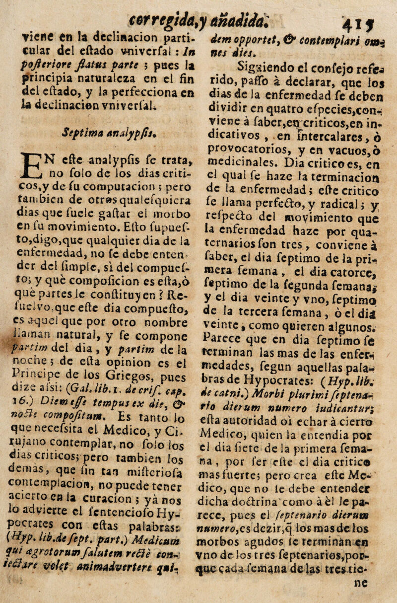 vierte en la declinación partí- cu!ar del eftado vniverfal : ln pojitrióte fiatut parte $ pues la principia naturaleza en el fin del eftado, y la perfecciona cu k declinación vníverfal* Séptima analypfis» EN cite ^nalypfis fe trata, no folo de los dias críti¬ cos^ de fu computación ; pero tan ¡bien de otros qualeíquicra dias que fuele gaftac el morbo en fu movimiento. Efto fupuef- to,digo,que qualquier dia de la enfermedad, no fe debe enten¬ der del (imple, si del compuef- to>y qué compoíicion csefta,ó que partes le conftituy en ? Re¬ lucí volque efte dia compuefto, es aquel que por otro nombre Jia/nan natural, y fe compone partim del dia , y partim de la noche 5 de efta opinión es el Principe de ios Griegos, pues dizc a i si; (G al, lib.i, decri^m csp0 Jó.) Diemejfe temputex die, O notie compo/itum. Es tanto lo que necefsita el Medico, y Ci¬ rujano contemplar, no folo los dias críticos* pero también ios demás, que fin tan mifteriofa contemplación, no puede tener acierro en la curación 5 yá nos lo advierte el fcntenciofoHy- pocrates con eftas palabras:; {Uyp% libdefept. part.) Medicara qui eegrotorum falutem redé con~ sedare voUt animaivertere £•/'- dem opportety & contemplar i omi nes iies* Siguiendo el confejo refos rido, pafifo á declarar, que los dias de la enfermedad fe deben dividir en quatro efpcdes,con-; viene á faber,etrcriticos,en in¬ dicativos , en intercalares, ó provocatonos, y en vacuos, 6 medicinales. Dia critico es, en ei qual fe haze fa terminación de la enfermedad; efte critico fe llama perfefto, y radical; y; refpeóto del movimiento que la enfermedad haze por qua- ternarios fon tres, conviene á faber, el dia feptimo de la pri¬ mera femana, el dia catorce, fiptimo déla fegunda femana# y el dia veinte y vno, feptima! de la tercera femana, ó el diá veinte , como quieren algunos. Parece que en dia feptimo fe terminan las mas de las enfcri tnedades, fegun aquellas pala¬ bras de Hypocrates: (Hyp.lib. de catni*) Morbi plurimifeptena* rio dierutn numero iudicanturi efta autoridad o i echar á cierto Medico, quien la entendía por el dia fiete de la primera fema¬ na , por fer efte el dia critico mas fuerte? pero crea efte Me¬ dico, que no le debe entender dicha dodrina'como á el le pa¬ rece, pues el feptenario dierum numero^s dezir,q los mas de los morbos agudos íe terminan en vno dé los tres feptenano$,pom que cada femana délas tres tie¬ ne