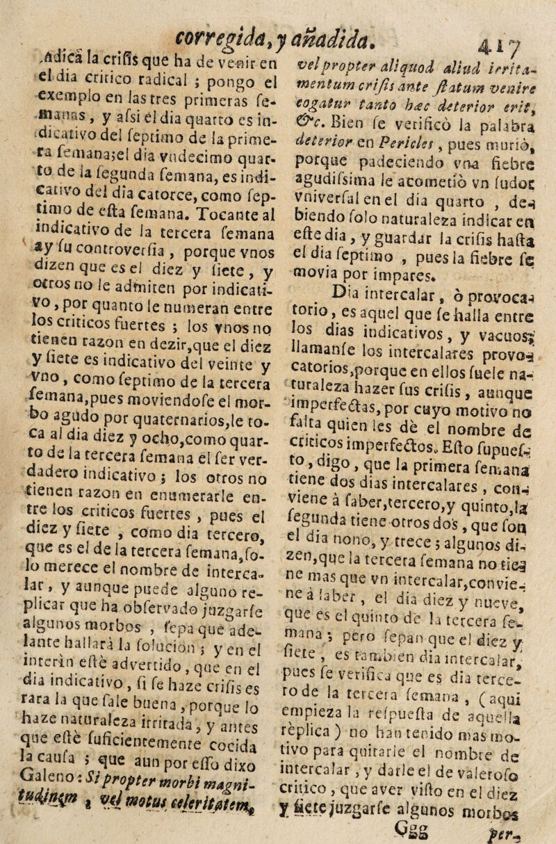 dc ve'BÍr en velproptcr allquoi aliud irrita- menturn rvi fi s 'ivifo &* + ,.„** --wv vvrm v.u el día critico radicai ; pongo ei cxempio en las tres primeras fe- -ftiauas, y afsi el dia quarto es in- •dkativo del íeprimo de ía prime» fonanajeí dia vndecimo quar- to de ia íegunda fe atan a, es indi- cativo dd dia catorce, como íep- timo de efta femana. Tocante al indicativo de la tercera femana sy fu controvertía , porque vnos dizen que es el diez y íicce , y ceros no le admiten por indicati¬ vo , por qtianco íe numeran entre los críticos fuertes ; los vnos no tienen razón en dezir,que el diez y uete es indicativo del veinte y Yno > c°mo íeptimo de la tercera femana,pues moviéndole el mor- co agudo por quatemarios,íe to¬ ca al dia diez y ocho,como quar- to de la tercera femana eí fer ver¬ dadero indicativo $ los otros no tienen razón en enumerarle en¬ tre ios críticos fuertes , pues el diez y fíete , como dia tercero que es el de la tercera femana5fo- lo merece el nombre de interca¬ lar , y aunque puede alguno re¬ plicar que ha obfervado juzgarle algunos morbos , fepa que ade¬ lante haiiará la folueión ¡ y en el Ínterin elle advenido , que en el dia indicativo , íi fe haze crifis es rara la que fale buena, porque lo haze naturaleza irritada, y ames que efté fuficiencemente cocida la caula ; que aun por effo dixo vialleño í Si propter morki m&gnt- menturn crifis ante jlaturn veutre togatnr tanto h¿ec de feriar erit% &c. Bien íe veri rico la palabra detcriar en Feríeles, pues murió,, porque padeciendo vna fiebre ajgudifsuna le acometió vn íudoc vniveríaí en el dia quarto , de-} hiendo fofo naturaleza indicar eri efte dia, y guardar la crifis hafta el dia íeptimo , poesía fiebre fe movía por impares* . intercalar 9 ó provoca-» tono, es aquel que íe halla entre los dias indicativos, y vacuos? Haruaníe Sos intercalares provas catorios,porque en ellos fueíe na¬ turaleza hazer fus crifis, aunque imperfetas,por cuyo motivo* no wlta quien ics dé el nombre de cticseos imperfectos.. Eíio fupueí- t0 * dlgo, que la primera femana tiene dos di as intercalares , con-j viene á faber,tercero,y quinto,!* íegunda tiene otros dos, que foq el oía nono, y trece; algunos di. zen.que la tercera femana no fies ne mas que vn intercalar,convie-; ne á laber, e! dia diez y nueve que es el quinto de la tercera fe* mana , pem lepan que e! diez y líete , es también dia intercalar ■ pues fe venfica que es dia terce¬ to de la tcreeia ícmana , (aquí empieza la reípuefta de aquella réplica ) no han tenido mas mo¬ tivo para quitarle el nombre de intercalar ,y darle et de valerofo critico, que aver vifto en el diez y_ fiete juzgar fe algunos morbos CaS per-.