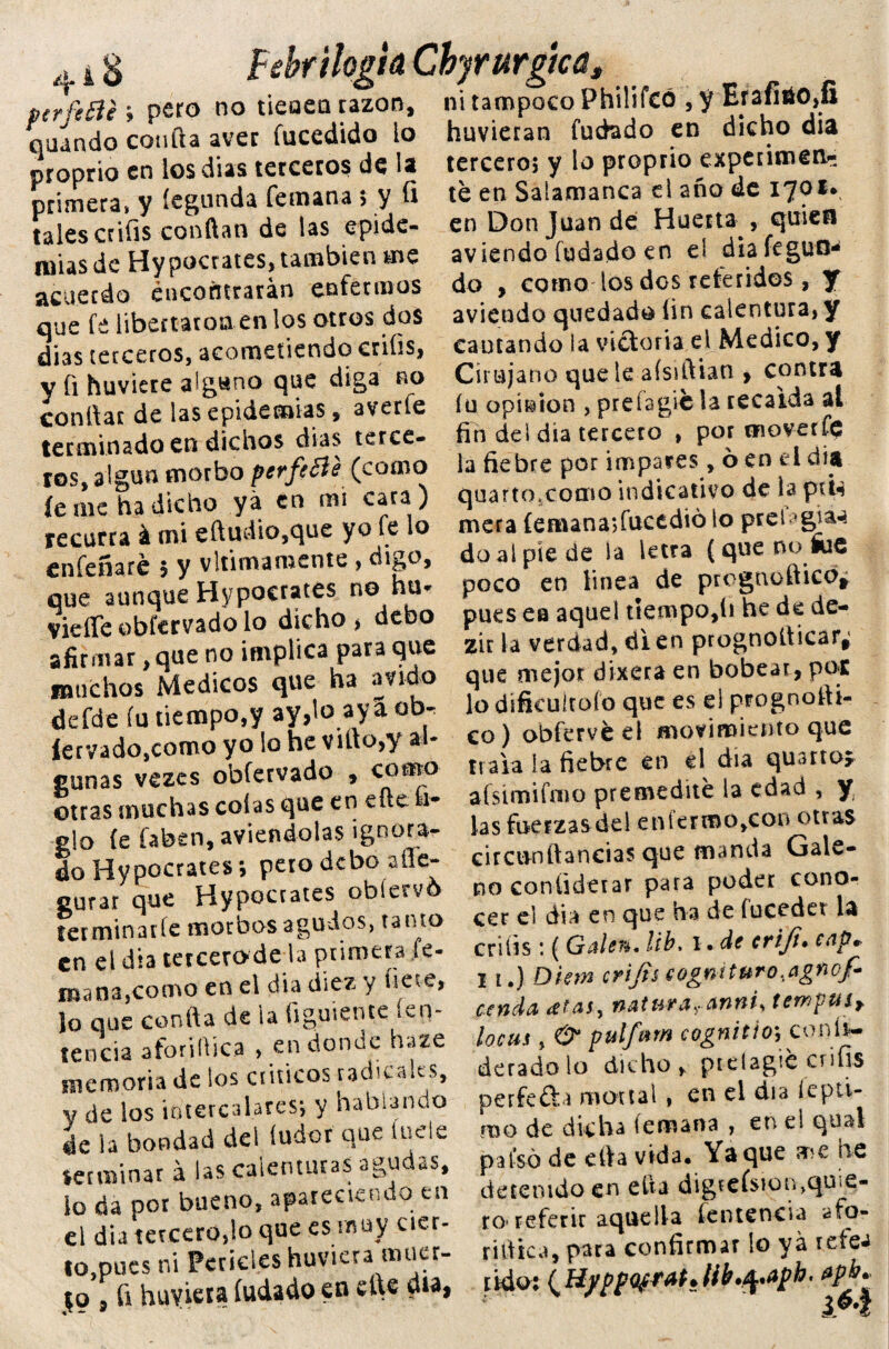 Febriloglá Chyrurgtcú, ptrfiHi i pero no tieoea razón, ni tampoco Philifcó , y Erafitt),fi o 4 i d quando confia avec fucedido io proprio en los dias terceros de la primera* y íegunda femana $ y ü tales crifis confian de las epide¬ mias de Hypocratcs, también aie acuerdo encontrarán enfermos que fe libertaron en los otros dos dias terceros, acometiendo crifis, y íi huviere alguno que diga no conloar de las epidemias $ averíe terminado en dichos dias terce¬ ros, algún morbo perfe&e (como íe me ha dicho yá co mi cara ) recurra á mi efluvio,que yo fe lo enfeñaré $ y vltimamente > digo, que aunque Hypocrates no hu* vieflfe obíervado lo dicho, debo afirmar, que no implica para que muchos Médicos que ha ávido defde fu tiempo,y ay,lo aya obr íervado,como yo lo he viílo,y al¬ gunas vezes obfervado , como otras muchas colas que en eíle 1- glo (e íabsn, aviendotas ignora¬ do Hypocrates; pero debo afle- curar que Hypocrates obíervó terminarle morbos agudos, tanto en el día tercerodela primera Je- mana,como en el dia diez y fíete, lo que confia de la figuiente ¡vi> tencia aforidica , en donde haze memoria de los críticos radicales, y de los intercalares-, y hablando déla bondad del íudor que íuele terminar á las calenturas agudas, lo da por bueno, apareciendo en el dia tercero,lo que es muy cier¬ to,pues ni Feríeles huviera muer- |o , ü huviera hadado en el\e día, huvieran Cuchado en dicho dia tercero; y lo proprio experimen¬ té en Salamanca el año de ijoi* en Don Juan de Huerta , quien aviendo fudado en el diafeguo* do , como los dos referidos, y aviendo quedado fin calentura, y cantando la victoria el Medico, y Cirujano que le afsiftian , contra íu opbíon , prefagicla recaída al fin del dia tercero , por moverfe la fiebre por impares, 6 en el dia quarto.como indicativo de la piU mera (emana; fucedió lo prel do ai pie de la letra (que no fae poco en linea de prognefticb¿ pues ea aquel tiempo,li he de de- zir la verdad, di en prognoíticar* que mejor dixera en bobear, pot lo difkuiroío que es el prognofii- co) obfervé el movimiento que traía la fiebre en el dia quarto* afsimifmo premedité la edad , y las fuerzas del en íermo,con otras circón llandas que manda Gale¬ no conüdetar para poder cono¬ cer el dia en que ha de fucedet la crifis: ( Galen. ¡ib, I. de crifi. cap. 11.) Diem crifis cogmturo.agnofi cenda anfii* tewpuiy loehs , pulfvtm cagnit'io\^ confe¬ derado lo dicho > ptelagié crifis perfeña mortal, en el día lepti- ído de dicha (emana , en el qual país ó de cita vida. Yaque ar*e he detenido en efia digreísioinqu e- ro> referir aquella íenteneia afo- rjflica, para confirmar lo yá refea tidot {HyppQffM*lib•fytph' apb.