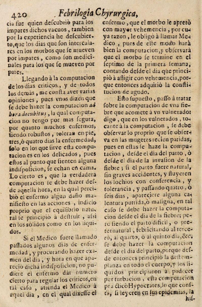 420 , re&nio¿ da fue quien defcubfió para ios impares dichos vacuos, también poc la experiencia he defcubier* to,que los dias que fon intercala¬ res en ios morbos que fe mueven por impares, como ion medici¬ nales para los que fe mueven por pares. Llegando á la computación de los dias críticos., y de todos los demás, me confia aver varias opiniones, pues vnas dizenque fe debe hazec la computación ad fa$r¿i áecubtius, la qusl computa¬ ción no tengo poc mas figura, por quanto muchos enfermos, fie n do robu (los, toleras* en pie., fres,6 quatro dias la enfermedad, ¿lo en los que firve ella compu¬ tación es en los delicados, pues cftos al punto que fiemen alguna indifpofidon, fe echan eñ cama. Lo cierto es, que la verdadera computación le debe hazer del- de aquella hora, en la qual perci¬ bió el enfermo algún daño ma- siiñelto en las acciones > indicio proprio que el equilibrio nattw ralle principió á deftruir , afsi en los sólidos como en los líqui¬ dos. Si el Medico fuere llamado paflados algunos dias de enfer¬ medad , y procurando hazer exa¬ men del día , y hora en que apa¬ reció dicha iodifpoíición, no pu- diere d enfermo dar numero cierto para regular los cnnco$sen tal cafo , atienda el Medico á aquel dia , en el qual dixeífe el ^ rurgica> enfermo, que el morbo le apretó con may«r vehemencia , por cu«¡ ya razón , le obligó á I i a na a r Me-s dico , pues de eíte modo hara bien la compiuacion3y cbietvará que el morbo fe termine en el feptimo de la primera (emana, contando deídeel dia que princi¬ pió á afligir con vehemencia,por¬ que entonces adquirió la cooftu tucion de agudo. EAo fupueflo, paflb á tratar fobie la computación de vna fie¬ bre que acomete á vn vulnerado: digo , que en los vulnerados * to^ canté ala computación , íe debe obfervar lo proprio que fe obler-* va en las mugetesreden paridas, pues en efias fe haze ia compu¬ tación , defde el dia del parto , ó deídeel dia de la mvaflon de la fiebre 5 fi el paito fuere natura!, fin graves accidentes, y fluyeren los lochios con conferencia , y tolerancia , y paffando quatro , ó feis dias, apareciere alguna ca-s lentura pútrida,ó maligna, en tal cafo íe debe hazer la computa¬ ción deíde el dia de la fiebre; per re fiendo el paí to dificií, o pre¬ ternatural , febri dundo al terce¬ ro, ai qnarto, o ai quinto dia, fe debe hazer la computación deíde el día del parto,porque def¬ de entonces principió la deítem- planza en todo el cuerpo,y ios lí¬ quidos principiaron á padecen perturbación , efta computación pra £ticóHypocrates,ío que cóni¬ ca, fi leyeren en íus epidemias, la U 11 í