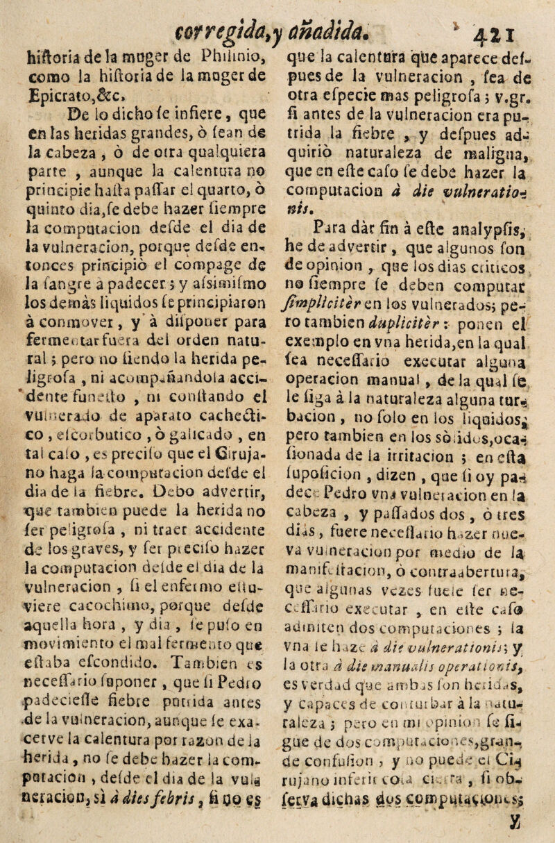 corregida, hiftoria de la muger de Phiimio, como la hiftoria de lamogerde Epicrato5&c» De lo dicho íe infiere, que en las heridas grandes, 6 íean de la cabeza , ó de otra qoalquiera parte , aunque la calentura no principie halla paffar el quarto, ó quinto dia/e debe hazer íiempre la computación defde el día de la vulneración, poique defde en* tonces principio el compage de la fa-ngre a padecer $ y afsimifmo los demás liquides fe principiaron á conmover, y a diiponer para fermentar fuera de i orden natu¬ ral > pero no tiendo la herida pe- ligcoía , ni acomp-nandoía acci» * dente funefto , ni confiando el vulnerado de aparato cache¿ti- co , elco* butico , ó galicado , en tai calo , es predio que ei Ciruja¬ no haga ía computación deíde d día de la fiebre. Debo advertir, que también puede la herida no íer peligróla , ni traer accidente de ios graves, y fet p^eciío hazer la computación deíde el día de la vulneración 3 íielenfamo eüu- viere cacochuno, porque defde aquella hora , y día , íe pufo en movimiento el mal fermento que eftaba efeondido. Tansbien es neceíldrio fuponer, que íi Pedro padecielle fiebre ponida antes .de la vulneración, aunque ie exa¬ cerve ia calentura por razón de la herida, no íe debe hazer 1a com¬ paración , deíde el día de !a vula aeración, si a dissfsbris, íi 09 es / añadida, % 421 que la calentura que aparece del- pues de la vulneración , fea de otra efpecie mas peligrofa * v.gr. fi antes de la vulneración era pú¬ trida la fiebre , y defpues ad¬ quirió naturaleza de maligna, que en efte cafo fe debe hazer ia computación d die vulneratio* nis. Para dar fin á efte analypfis¿ he de advertir, que algunos fon de opinión r que los dias cúneos no íiempre íe deben computas fimplícitér cn los vulnerados* pe¬ to también dupliciter: ponen el exempío en vna herida,en la qual íea neeeffaúo executar alguna operación manual, déla qual te le íiga á la naturaleza alguna tur* bacion , no folo en los líquidos^ pero también en los sólidos,oca-* íionada de ía irritación 5 en e fta íupoficion , dizen , que íi oy pan dec ; Pedro vna vuineiación en la cabeza , y pallados dos , ó tres días, fuere neeeflauo hazer nue¬ va vulneración por medio de la manitc ilación, ó contraabertura, que algunas vezes fueíc fer ne- cc fia rio executar , en elle cate admiten dos computaciones * ía vna le haze d die vulnerationi¿\ y la otra d dis manual¡5 operationis, es verdad que ambas fon heridas, y Capaces de conturbar á la natu-j raleza ) pero en mi opinión fe (ia gue de dos computaciones,gran¬ de con folian , y no puede el Chj r u j anuí n fe r i t cOí a c 1 e r 3 , íi o b* ietva dichas dos compatrones* X