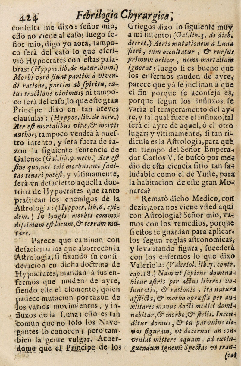 4*4 confalta me dixo: feñor nuo Fehrilogk Chyrurgm Griegos dixo lo figuienté rñuyi á mi intento: (’Gahíib.3. decret.) ^ mutationem d Luna effb no viene al calo; luego íe- ñor mío, digo yo aora, tampo¬ co ferá del calo lo que eícri- vió Hypocrates con ellas pala¬ bras: (HyppQc.lib.de natu>r .burn.') jfyforbi vero fiunt partim a viven- di ralione, partid ab Jpiritu¿ cu» tus traBione v'tvimus\ ni tampo¬ co ferá del cafo,lo que eñe gtaa Principe dixo en tan breves claufulas : (Hyppoc.lib.de aere.) Aer eji mortalibus vila¡& mortíi autbor; tampoco vendrá á nuef- tto intento, y ferá fuera de ra¬ zón la figuiente fentencia de Galeno: (GalJib.y.metb.) Aer efi fine quo,nec toli morbus,nec /ani- tas teneri potefisy vitimamente, ferá vn defacierto aquella doc¬ trina de Hypocrates que tanto pra&ican los. enemigos de la Attrologia: {Hyppocr. lib.6. epi3 dem.) In longis morbis comino,- difsimum eftlocumy& terrm ma¬ tare. Parece que caminan con 'defacierto ¡os que aborrecen la AUrolagia, ü fixando fu coníi- deracion cu dicha dodrina de Hypocrates, mandan á tus en¬ fermos que muden de ay re, fiendo elle el elemento, quien padece mutación por razón de los varios movimientos , y in- fiert, cum oecultatur , & rurfus primum oritur , neme mortalium ignorat $ luego íl es bueno quq los enfermos muden de ayre,; parece que ya fe inclinan a que el fin porque fe acón fe já es,- porque fegun los influxos. fe varia el temperamento del ay-i re,y tal qual fuere el infiuxojtal ferá el ayre de aquello el otro lugar; y vltimamente, íi tan ri-; dicula es la Añtologia,pata que en tiempo del Señor Empera-* dor Carlos V, fe bufeo por me5 dio de efta ciencia fitio tan fa4 ludabie como el de Yuftc, para; la habitación de eñe gran Mo-* narca? Remató dicho Medico, cotí dezir,aora nos viene vfted aquí con Aftrologia? Señor mió, va¬ mos con los remedios, porque (i ellos fe guardan para aplicar¬ los fegun reglas aftronomicas, y levantando figura , fucederá con los enfermos lo que dixo Valeriola: ('Vakriol. lihs¡. contr. cap,i%.) Nam vt fapitns domina4 bituT ajirís per a&us iiberos vol luntatis, & rationis ; ita natura affliófa9 & morbo opráffa per aui xiliares manas daófi medid domH fluxos de la Luna; efto es tan común que no falo los Nave¬ gantes lo conocen > pero tam¬ bién la gente vulgar. Acuer¬ dóle que el Principe de los nabitur,& morbo ¡Ú* fielis. Inccm ditur domas, & tu parvuíus ele» vas figuram^ vt desernas an com vemaí mittere aquam , ad extin~