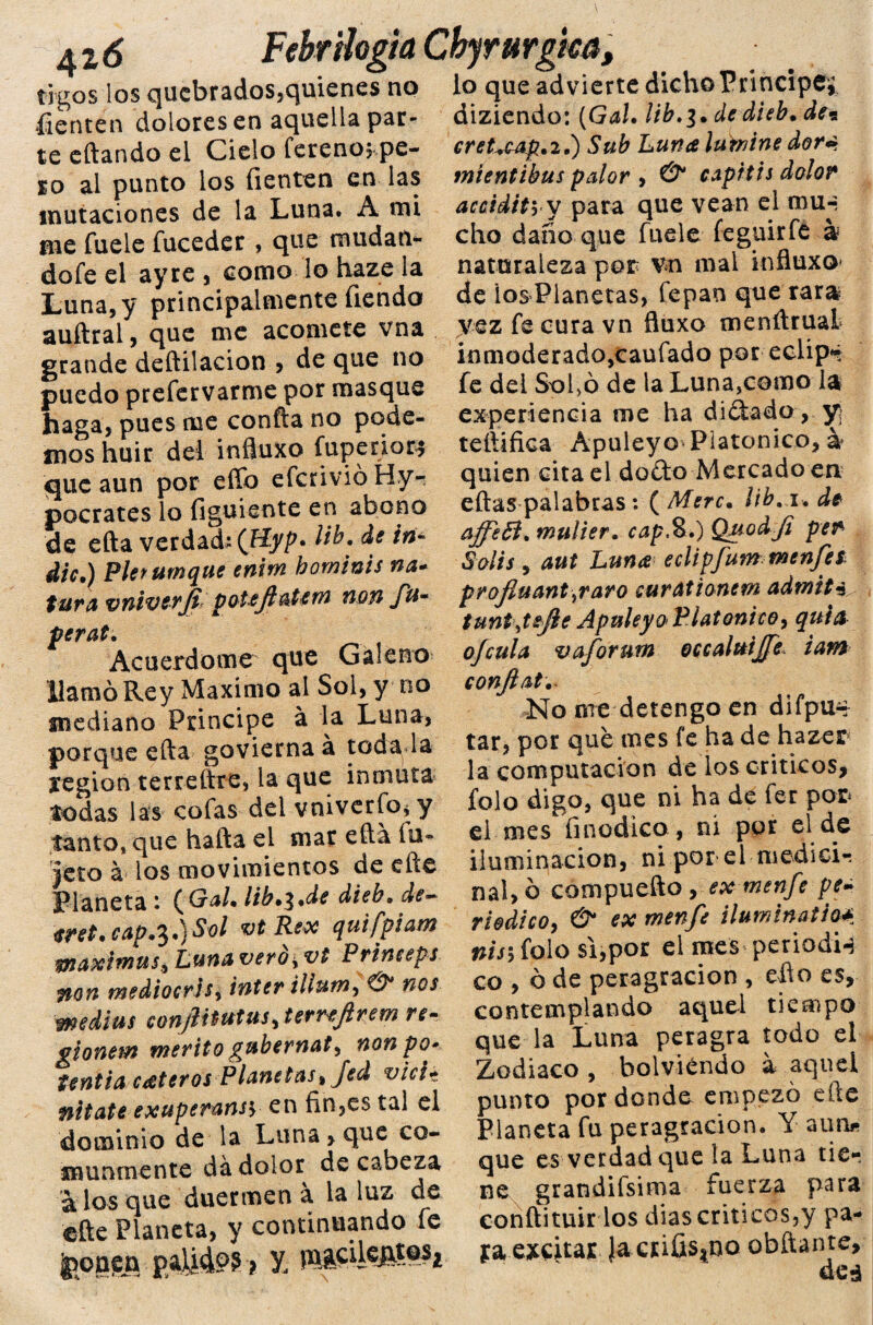 42 6 Febr ¡logia íigos los quebrados,quienes no íienten dolores en aquella par¬ te citando ei Cielo fereno, pe¬ ro al punto los íienten en las mutaciones de la Luna, A mi me fuele fuceder , que mudan- dofe el ayre , como lo haze la Luna, y principalmente íiehdo auftral, que me acomete vna grande deftilacion , de que no puedo prefervarme por masque haga, pues me confia no pode¬ mos huir del influxo fuperior* que aun por efíb efcnvióHy- pocrates lo figuiente en abono de efta verdad: (Jíyp* Itb. ña- dic.) Pletumque enm hominis na- tura vniverJípoteJlaUm non fta¬ pera!. Acuerdóme que Galeno llamó Rey Máximo al Sol, y no mediano Principe á la Luna, porque efta govierna á toda la región terreftre, la que inmuta todas las cofas del vniverfo, y tanto» que hafta el mar efia íu- jeto á los movimientos de cite Planeta : (Gal. lib.i.de dieb»de~ eret. cap.^.) Sol vt Rex quifpiam waximus, Luna veró± vt Princeps non mediocris, Ínter ilium, & nos wedius conjif tutus, terreftrem re- gionem mérito gubernat, non pe>- Untia cuteros Planetas, Jed vicit nitate exuperansy en fin,es tal el dominio de la Luna, que co¬ munmente dá dolor de cabeza á los que duermen a la luz de efte Planeta, y continuando fe jpoggn ? Y Chjrurgm, lo que advierte dicho Principe* diziendo: (Gal. lib.$. dedieb. de* cret-rcap.2.) Sub Luna lutnine dor¿¡ mtentibus palor , & capitis dolor accidityV para que vean el mu-- cho daño que fuele feguirfe á naturaleza por vn mal influxo* de ios Planetas, fepan que rara vez fe cura vn fluxo menfiruaL inmoderado,caufado por eclip» fe del Sofió de la Luna,como la experiencia me ha didado , y teftifica Apuleyo Platónico, a quien cita el dodo Mercado en eftas palabras : ( Mere, lib. u de affeB. mulier, cap.%.) QModJi per Solis, aut Luna eclipfum menfet profiu antear o curationem admita tunt\tefie Apuleyo Platonice, quia ofcula vafornrn occahtijfe iam eonjiat. No nie detengo en difpu~ tar, por que mes fe ha de hazer la computación de los críticos, folo digo, que ni ha de fer por el mes finodico, ni por el de iluminación, ni por el medicó nal, ó compuefto , ex menfe pe¬ riódico, & ex menfe ilumina* io*. nis\ folo si,por ei mes periodU co , ó de peragracion , efio es, contemplando aquel tiempo que la Luna peragra todo el Zodiaco , bolviéndo a aquel punto por donde empezó efte Planeta fu peragracion. Y aun* que es verdad que la Luna tie¬ ne grandifsima fuerza para conftituir los dias críticos,y pa¬ ya excitar Ja csifis^o obftante, deá