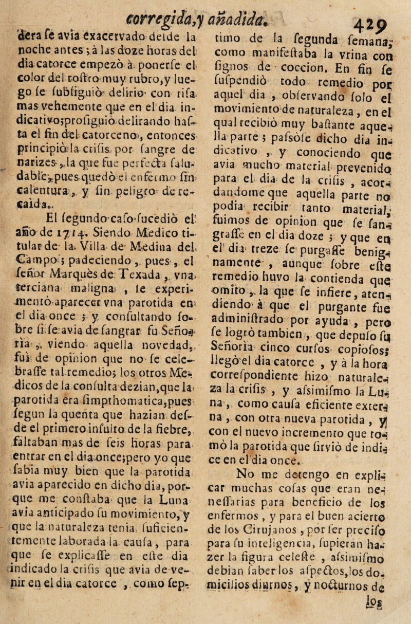 corregí da,y añadida ¿era fe avia exacervado delde la noche antes;á las dbze horas del dia catorce empezó á; ponerle el color del coftro muy rubro,y lue¬ go fe íubírguió^ delirio' con rifa, mas vehemente que en el dia in- dicativo^profiguio ddirando haf» ta el fin del catorceno*, entonces principíala ctifis, por. íangre de narizes jJa que fue perfeófca fu lu¬ da b Le ^ p ues quedó ei enfermó finí calentura, y fin peligro de re- caidao El fegundo-caíoJocedió el- aso de 1714. Siendo Medico ti¬ tular de- la^ Villa de Medina del Campo 5 padeciendo pues , el feábr Marqués de Texada ,, vna terciana maligna , le experi¬ mentó aparecer vna parótida en* el dia once y y coníultando fo» bre fi; fe: avia defangrar fu Seño#* ria 9í viendo- aquella novedad,, fui de opinión que no fe cele— feraffe tai-remedio* los otros Mé¬ dicos de la confuirá dezian^que la* parótida era fimpthomaticajpues íegun la quenta que haziamdef- de el primero infuíto de la fiebre, faltaban mas de feis horas para* entraren el diaoncejpero yo que fabia muy bien que la parótida avia aparecido en dicho dia, por¬ que me confiaba que la Luna» avia anticipado fu movimiento/y que la naturaleza tenia, fuficien- temente laborada la caula , para que íe explicaíTe en efie dia indicado la erais que avia de ve¬ nir en ei dia catorce ,. como íep- timo de la fegunda femaría; como manifeftaba la vrina con fignos de cocción. En fin fe fufpendio todo remedio poje aquel dia , obíervando íolo el movimiento de naturaleza , en el qual recibió muy bailante aque¬ lla parte 5 pafsófe dicho dia in¬ dicativo , y conociendo que avia mucho material prevenido para eL día* de la crifis , acoc-i dándome que aquella parte no podía recibir tanto materia/,’ fuimos de opinión que fe fan^ graffc en el dia doze y y que en el dia» treze fe purgajJe benig*} narnente , aunque íobre eftq remedio huvo la contienda que omito,Ja que fe infiere, aten-* diendo á que el purgante fue adminiftrado por ayuda , pero fe logró también /, que depufo fq Señoría cinco curios copiolos* llegó el diaxatorce , y á la hora correfpondiente hizo naturales za la crifis , y afsi mi itrio la Lu-? na , como caufa eficiente extern na , con otra nueva parótida , yj con el nuevo incremento que to-s mó la parótida que firvió de indí^ ce en el dia once. No me detengo en expln car muchas cofas que eran ne-; neííarias para beneficio de los enfermos , y para el buen acierto de los Cirujanos , por íer precifo para fu inteligencia, Tupieran ha- zer la figura celefte , afsimifmo debian íaber los afpedos,los do¬ micilios diurnos, y noéturnos de