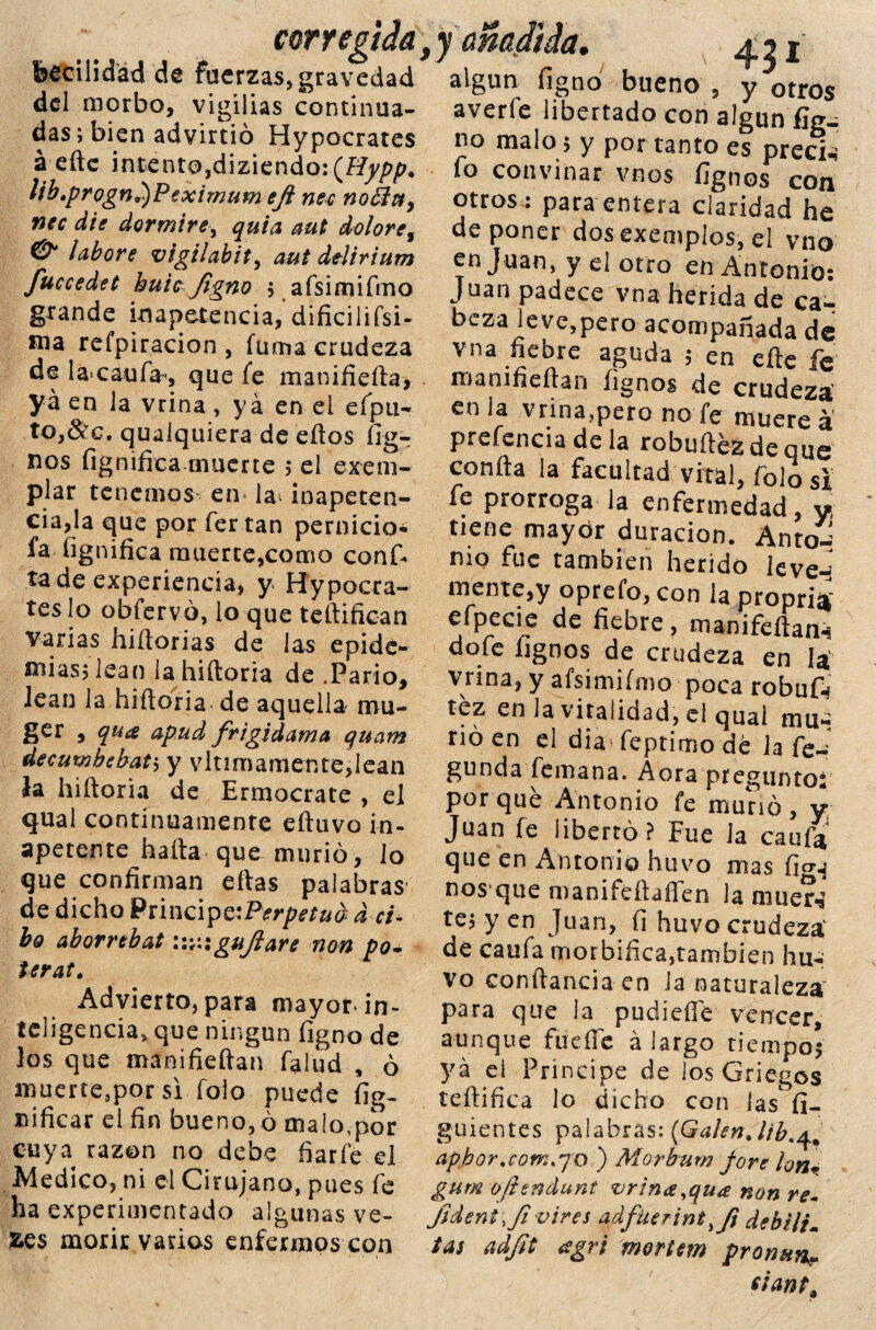 corregida beciiidad de fuerzas, gravedad del morbo, vigilias continua¬ das; bien advirtió Hypocrates á efte intento,diziendo:(^^. lib»progn9)Peximum eft nec no£ívt9 nec die dormiré, quia aut dolore9 & labore vigilabity aut dtlirium fuccedet huicJigno ; afsimifmo grande inapetencia, dificilifsi- ma refpiracion , fuma crudeza de lacaufa-, que fe manifiefta, ya en la vrina, ya en el eípu- to,&c. quaiquiera de eftos fíg- nos fignifica muerte ; el exem- piar tenemos en la* inapeten¬ cia,la que por fertan pernicio- fa fignifica muerte,como conf« ta de experiencia, y Hypocra¬ tes lo obfervó, lo que teftifican varias hiftorias de las epide¬ mias; lean la hiftoria de .Parió, lean la hiftoria de aquella mu- ger , qua apud frigidama quam decumbebat; y vitimamente,lean la hiftoria de Ermocrate , el qual continuamente eftuvo in¬ apetente hafta que murió, lo que confirman eftas palabras de dicho Principc'Perpetua a ci- bo aborrebat guji are non po- terat. Advierto, para mayor* in¬ teligencia. que ningún figno de los que manifieftan falud , ó muerte.por si foio puede fig- nificar el fin bueno, ó malo,por cuya razón no debe fiarle el Medico, ni el Cirujano, pues fe ha experimentado algunas ve- fce$ morir varios enfermos con x 43 ¿ algún figno bueno , y otros averie libertado con algún fig¬ no malo; y por tanto es precia fo convinar vnos fignos con otros : para entera claridad he deponer dos exemplos, el vno en Juan, y el otro en Antonio: Juan padece vna herida de ca¬ beza leve,pero acompañada de vna fiebre aguda , en elle le roanifieítan fignos de crudeza' en la vrina,pero no fe muere á preferida de la robuílézdeque conña la facultad vital, folo si fe prorroga la enfermedad, y, tiene mayor duración. Anto-: nio fue también herido leven mente,y oprefo, con la pronrii efpede de liebre, dofe fignos de crudeza en la' vnna, y afsimifmo poca robuft tez en la vitalidad, el quai niu- rió en ei dia feptimo dé Ja fe— gunda fe mana. A ora pr egunto* por qué Antonio fe muñó, y Juan fe libertó? Fue la caufi* que en Antonio huvo mas fi^ nos que manifeftaíTen la muer** te; y en Juan, fi huvo crudeza' de caufa morbífica,también hu¬ vo conftancia en la naturaleza para que la pudieffé vencer, aunque fue fíe á largo tiempos ya el Príncipe de los Griegos teftifica lo dicho con las fi- guientes palabras: (Gafen J/b.^ aphor.com. jo ) Morburn f ore ionm gum o/iendunt vrina,qua non re- Jident \ fi vires adfüerint^Ji debilim tas adjit <sgri mortem pronun? eiant.