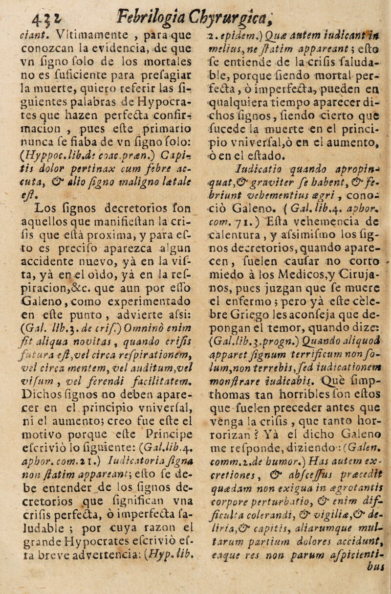 4| i cianf. Vítimamente , para que conozcan la evidencia, de que vn figno Tolo de los mortales no es fuficiente para prefagiar la muerte, quiero referir las fi-. guientes palabras de Hypocra¬ les que hazen perfeda confir-í marión , pues efte primario nunca fe fiaba de vn figno folo: (Hyppoc.lib.de coat^ran,') Capin tis dolor perténax cum fibre ac- cuta> & alio figno maligno látale Los fignos decretónos fon aquellos que manifieftan la cri- fis que eftá próxima, y para ef- to es predio aparezca algún accidente nuevo, ya en la vif- ta, ya en ei oido, yá en la res¬ piración,&c. que aun por eíío Galeno, como experimentado en efte punto , advierte afsi: (Gal, líb^.de crifi) Omntnb enim fit aliqua novitas, quando crifis futura ejl^vel circa refpirationémy vú circa mentemy vel auditum^vel vifum , vel ferendi facilítateme Dichos fignos no deben apare¬ cer en ei principio v ni veri al, ni el aumento; creo fue efte el motivo porque efte Principe efe r i vi6 lo figúrente: (Galjib.q. apbor, com* 21.) ludicatoria figna non fiatim appareant; efto fe de¬ be entender de los fignos de¬ cretónos que fignifican vna crifis perfeda, b imperfeda fa- ludable ; por cuya razón el grande Hypocrates eferivió ef- ta breve advertencia; [Hyp. üb. ilogia Chyrurgica, .2. epidem,) Qu¿e autem iudicant irt melius3 ne flatim appareant; efto fe entiende de la crifis faluda- ble, porque Tiendo mortal per¬ feda , ó imperfeda-, pueden ea cualquiera tiempo aparecer di¬ chos fignos, tiendo cierto que fucede la muerte en el princi¬ pio vniverfaUó en el aumento, ó en el eftado. ludhatio quando apropín¿ quaty&gruviter fe habenty & fe• briunt vehementius ¡sgri , cono¿ ció Galeno, ( Gal. ¡ib,4, aphor* comt 71.) Efta vehemencia de calentura , y afsimifmo ios fig¬ nos decretónos, quando apare¬ cen , fuelen caufar 110 corto miedo a los Médicos,y Ciruja¬ nos, pues juzgan que fe muere el enfermo ; pero yá efte cele¬ bre Griego les aconfeja que de¬ pongan el temor, quando dizes (GaLlib.i,progn.) Quando aiiquod apparet fignum terrficum non fo- lumynon terrebisfed iudicationetn monftrare iudicábis. Que íimp- thomas tan horribles fon eftos que fuelen preceder antes que venga la crifis , que tanto hor¬ rorizan ? Yá el dicho Galeno me refponde,diziendo\(Galen. eotnm.i.de humor.) Has autem ex- cretiones, & ahjceífus pracedit quídam non exigua in ágrotarnis corpore perturbatioy & enim dif- jicuUa colerandi, ®* vigiliáy& de- liria.)®* capitis, aliarumque mul¬ tar um partium dolores accidunty ■eaque res non parum afpicienti- bus