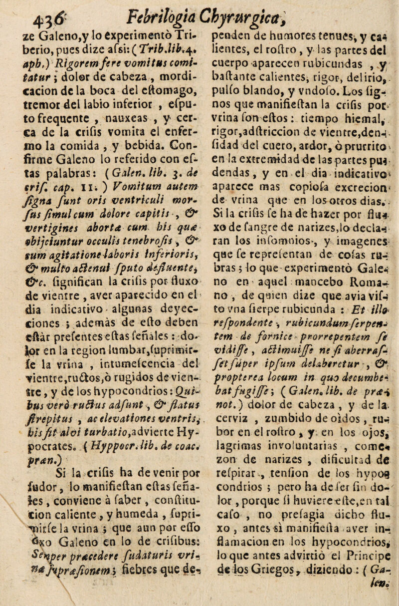 Febrilógia Cbymrgica, ze Galeno,y lo experimentó Tri- penden de humores tenues, y ca bcrio, pues dize afsi: ( TribMb.4» apbr) Rigoremfere vomitus comí- tatur i dolor de cabeza, mordi¬ cación de la boca del eftomago, tremor del labio inferior , efpu* tofrequente , nauxeas , y cer¬ ca de la crifis vomita el enfer¬ mo la comida , y bebida* Con¬ firme Galeno lo referido con ef- tas palabras: (Galen* lib. 3. de srif. cap. IXí ) Vomitum autem Jigna funt oris ventriculi mor- fus fimulcum dolore capitis , &* vertigines aborta cum bis qua vbijciuntur occulis tembrofls , & sum agitatione laboris inferior i s, & multo aftenul[puto difluente) &c. fignifkan la criíis por ftuxo de vientre , aver aparecido en el dia indicativo algunas deyec¬ ciones m9 además de efto deben cftár prefentes eftas feñales: do¬ lor en la región lumbar,íuprimír- íe la vrina , intumeícencia del ^ientrejruílosjG rugidos de vien¬ tre , y de los hypocondtios: Qui¬ táis vero ruff us adfunt^ & flatus ftrepitus , ac elevationes ventrisj bisfit alvi turbatio,advierte Hy- poetares* i HyppocrJib» de coac* pran,) Si la criíis ha de venir por fiador, lo manifieftan eftas Tena- íes , conviene á faber, conftitu- cion caliente, y húmeda , íupri- ^nirfe la vrina > que aun por efto dxo Galeno en lo de criíibus: Setqper pracedere fudaturis vria Wtifopreeflonttni fiebres que de-s ¡ientes, el roftro, y las partes del cuerpo aparecen rubicundas , y bailante calientes, rigor, delirio, pulió blando, y vndoío. Los íig- nos que manifieftan la criíis pot vrina fon eftos: tiempo hiemal, rigor,adftriccion de vientre,den-^ íidad del cuero, ardor, óprurrito en la extremidad de las partes ptw dendas, y en el dia indicativo* aparece mas copioía excreción* de vrina que en los otros días. - Si la criíis fe ha de hazer por fin* xodefangrede narizes,lo decían ran los infomnios*, y imágenes* que fe repreíenran de cofas ro¬ bras 5 lo que experimentó Gale* no en ^ aquel mancebo Roma-* no , de quien dize que avia vif-t to vna fierpe rubicunda : Et ilfo refpondente *, ruhicundumferpen¿ tem de fornice pr-orrepentem fe vi di fe , atlimuijfe ne ft aberraf- fetfüper ipfum deUberetur ■ y & propterea locum in quo deeumbe* batfugijfe\ (Galen0lib, de pra* not.) dolor de cabeza , y de Ja- cerviz , zumbido de oidos, rm- bor en el roftro , y-, en los ojos, lagrimas involuntarias , come* zon de narizes , dificultad de refpirar-, tenfion de los hypog condrios 5 pero ha dei'er fin do¬ lor , porque íi huvierecftc,en tal cafo , no preíagia dicho flu- xo 3 antes si manifiefta aver in-. flamacion en los hypocondrios* loque antes advirtió el Principe de jos Griegos, diziendo: ( G¿- lev»