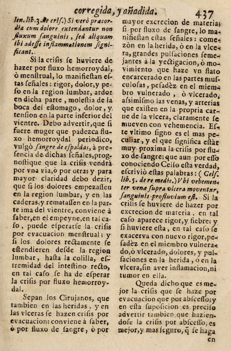 corregida. Un. Vib^Jh críf,) Si vero pracor- día cum dolore extendantur non fiuxum fanguinis, Jed aliquam ihi adejfe inflammationem figni-- ficante Si la crifis fe huviere de hazer por fluxo hemorroydal, ó menítrual, lo manifieftan ef- tas feñales: rigor, dolor,y pe* fo en la región lumbar, ardor en dicha parte , moleítia de la boca del eftomago, dolor, y, tenfion en la parte inferior del vientre. Debo advertir,que íi fuere muger que padezca flu¬ xo hemorroydal periódico, Vulgo fingre de efpaldasy á pre¬ ferí cía de dichas fcñaies,-prog» noílique que la crifis vendrá por vna via5ó por otra; y para mayor claridad debo dezir¿ que fi los diflores empezafíen en la región lumbar, y en las caderas,y remataflen en la par¬ te ima del vientre, conviene á faber,en el empeyne,en tai ca¬ fo , puede eíperarfe la crifis por evacuación menítrual; y fi los dolores redámente fe eftendieren defde la región lumbar, hafta la colilla, ef- tremidad del intcftino redo, en tal cafo fe ha de efperar la crifis por fluxo hemorroy¬ dal. ' Sepan los Cirujanos, que también en las heridas, yen lasvlcerasfe hazen crifis por evacuación; conviene á faber, ó por fluxo de fangre ? o por y añadida. 457 mayor excreción de materia* fi por fluxo de fangre, lo ma-: nifieftan ellas feñales : come¬ zón en la herida, ó en ia vkc4 ra, grandes pu l raciones feme-^ jantes a la yedigacion,ó iikh vimiento que haze vn flato encarcerado en las partes mof¬ eo lofas ,pefadez en el mieni» bro vulnerado , ó vlcerado¿ afsimifmo ias venas, y arterias que exiften en la propria car-*, ne de la vlccra, claramente fe mueven con vehemencia, Efi* te vltimo figno es el mas per ciliar, y el que íignifica citar muy próxima la crifis por flu-? xo de fangre; que aun por eflb conociendo Celio efta verdad, eferivió eílas palabras: ( Cel/, llb, 5. de re medie,)VBi vehemen4 ter vena fupra vi cera moventnr9 f&nguinis proftuvium ejl. Si la crifis fe huviere de hazer por excreción de materia , en tal cafo aparece rigor,y fiebre; y fi huviere cita, en tal cafo fe exacerva con nuevo rigor,pe-; fadez en el miembro vulneran do,ó vlcerado, dolores, y pul*, faciones en la herida , ó en Ja vlcera,fin aver inflamación, ni tumor en ella. Queda dichoque es me¬ jor la crifis que fe haze por evacuación que por abfcefíb;y en efta fupoficion es precito advertir tambiemque hazien- dofe la crifis por abfccflb3es mejor,y mas figuro, q fe haga