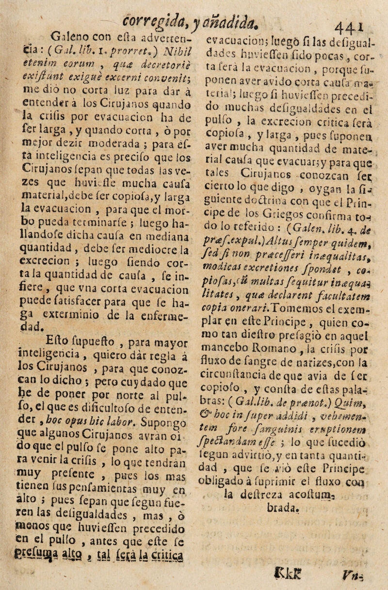 - corregida, y añadida Galeno con ella adverten- tía : ( Gal. l¡h, i, prorret*) Mihil etmim eorurn , qua decretarte exiftunt exlgue excernt convenity me dio no corta luz para dar a entenderá los Cirujanos guando la criíis por evacuación ha de fsr larga , y quando corta , ó por mejor dezir moderada ; para ef- fa inteligencia es predio que los Cirujanos íepan que todas las ve- zes que huvieñe mucha cania material,dehe fer copioía,y larga la evacuación , para que ei mor¬ bo pueda terminarfe ; luego ha- llandofe dicha caula en mediana quantidad , dehe íer mediocre la excreción ; luego fiendo cor¬ ra la quamidad de caufa , fe in¬ fiere , que vna corta evacuación puede fatisfacer para que fe ha¬ ga exterminio de la enferme¬ dad. Efto íupuefto , para mayor inteligencia , quiero dar regla á los Cirujanos , para que conoz¬ can ío dicho v pero cuidado que he de poner por norte al puU fo, ei que es dificultofo de enten¬ der # boc o pus ble labor» Supongo que algunos Cirujanos avrán oí¬ do que eí pulfo ie pone alto pa¬ ra venir la crifis , lo que tendrán muy prefente , pues los mas tienen íuspeníamientas muy en alto ; pues fepan que fegun fue¬ ren las deíigualdades , mas , ó peños que huvieflen precedido en el pullo , antes que efte fe C^eTuiija alto , tal le (¡a la critica evacuación; !uég& fi las defigual- dades huvieíTen fido pocas , cor- ta ferá la evacuación s porque fu- ponen ayer ávido corta caufa rra* tuiah luego fi huvieflen precedi¬ do muchas deíigualdades eo ei pulfo , la excreción critica ferá copiofa j y larga , pees fuponea, aver mucha quantidad de mate¬ rial caufa que evacuarjy para que tales Cirujanos conozcan fe$ cieno lo que digo , oygan la fi-? guíente dodrina con que eí Piin- cipe de los Griegos confirma ton do ío referido : (Galen. ¡ib. 4„ de pr¿ef \expul.)AItus femper quidem% fed fi non prácejferi inaquditas, módicas excreiiones fpondst , cq- piafas gü multas fequitur hcequaq litates y qtue declarsnt facultatem copia oneraridlonxtmo^ el exem- plar en efte Principe , quien co¬ mo tan dieftro prdagió en aquel mancebo Romano , la crifis por fluxode fangre de narizes,con ia circunftanciadeque avia de fer copiofo., y confia de eftas pala-í bras: ( Gd.lib. de preenot.) Qutm% & boc in fuper addidi 9 vebemen» tem fore fangainis eruptionsm fpeSandam ejje 1 lo que íucedió íegun advirtió^y en tanta quantl» dad , que fe -dio efte Príncipe obligado á fuprimir el fiuxo coa la deftreza acoftum, brada. «Jdf r*-: